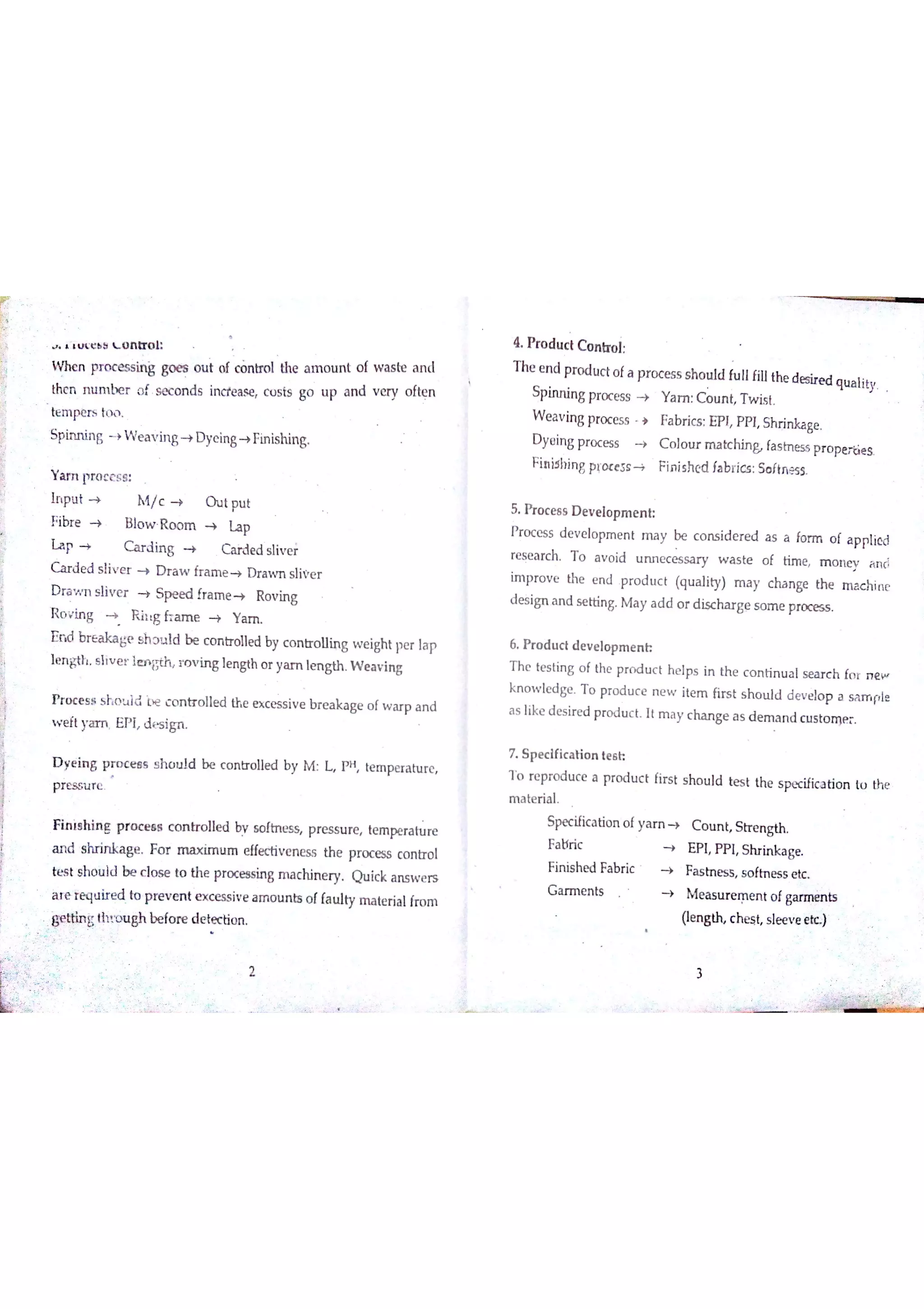 乡
ľ
i
L t c b = L O n tr o l
W n e n pr o c e ss in ġ go e s o u t o f c o n u o l the a m o u n t o f w a s te a n d
the n n u m te r o f s e c o n d s in cre a se c o s ts go u p a n d v e ry o fte n
te m pe n i t 1
Spin n in g } W e a v in g + D y e in g + Fin ishin g
Y a m p ro c e s s
Įn pu t > M /c > O u t pu t
F ibr e > B lo w R o o m + L a p
Ľa p > C a r d in g C a r d e d s ıiv e i
C a r d e d s liv e r D r a w fr a m e + D r a w n s ıiv e r
D ra w n s liv e r S p e e d fra m e + R o v in g
R o v in g } R iıg h a m e Y a m
E n d b r e a ka ge s h Đu ıd be c o n tr o ı1e d by c o n tr o u in g w e ight pe r la p
lm g th s liv e r le n m r o v in g le n gth o r ya m lm g th W e a v in g
P r o c e s s s h o t ld c o n tr o lle d th e e x c e ss iv e b r e a k a ge o f w a r p a n d
w e ft ya m E P I d t s ign
D ye in g p r o c e l B s h o u Įd be c o n tr o lle d b y M L P H te m pe r a tu r e
p r e s s u r e
Fin is h in g p ro c e s s c o n tr o lle d by s o ftn e s s p r e s s u re te m pe r a tu r e
a n d s hr in ka ge Fo r m a x im u m e ffe c tiv e n e s s th e p r o c e ss co n tr o l
te s t s ho u ld b e c ıo s e to th e p ra c e ss in 吕m a c M n e ry Q u ic k a n s w e rs
a re re q u ir e d to p r e v e n t e x c e ss iv e a m o u n bs o f fa u ıty m a te ria l fm m
ttinglh m ıgh be fo re d e łe đio n
鳥
2
4 P ro d u c t C o n tr o l
T he e n d p ro d u c t o fa p r o c e s s s ho u ld fu llfillthe d es ir e d qu a litySPin n in g pro c e ss + Y a m u n t T w is t
W e a v in g p ro c e s s } Fa bń c s E P ï P P I Sh rin ka ge
D y e in g p r o c C o lo tır m a tc hin B fa s h e ss p r o pe ń e s
Fin id bin g pĮ o c e 5 s > F in ish e d ía b r ic s : So ftn e ss
5 Pto c e s s D e v e lo p m e n h
P r o c e s s d e v e lo p m e n t m a y be c o n s id e r e d a s a fo rm o f a p pıie d
re s e a rc h T o a v o id u n n e c e s s a ry w a s te o f tim e m o n e y a n d
im p ro v e th e e n d p r o d u c t (q u a lity) m a y c ha n ge th e m a c h in e
d e s ign a n d s e td n g M a y a d d o r d isc ha r ge s o m e pro c es s
6 ￥r o d u đ d e v e lo p m e n h
T h e te s tin g o f the p r o d u c t h e lp s in th e c o n tin u a l s e a r c h fo r n e w
k n o tv le d ge T o p ro d u c e n e w ite m firs t s h o u ld d e v e lo p a i p į e
a s like d e s ir e d p r o d u c t It m a y c ha n ge a s d e m a n d c u s to n )e r
7 S p e c ific a tio n te s h
T o re pr o d u c e a p ro d u c t fir s t s ho u ld te s t th e s pe c ific a tio n tu th e
m a te r ia l
Spec ific a tio n o fy a m
Fa bric
Fin is h e d Fa b ric >
G a rm e n ts
C o u n t S tr e n g th
E P I P P I S h r in k a ge
Fasess s o fh e s s e tc
M e a s u r e m e n t o f ga n n en ls
(le n g th c h e s t s le e v e e )
靠 議 即 期
3
 
