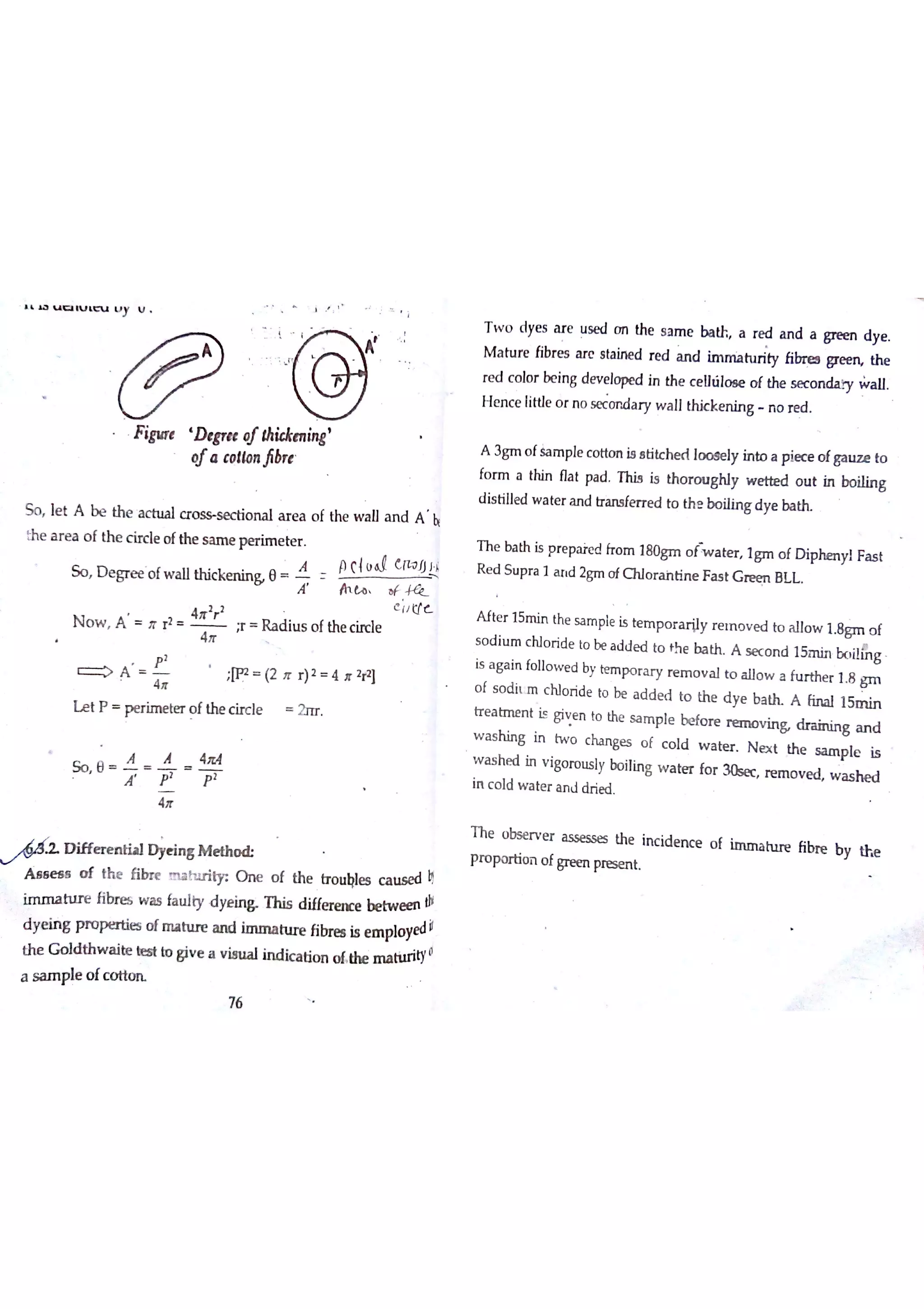 U C U u
y U i
i
'
Ī
F igu re D tgr« ￠hickm in g
'
tfa co lıo n jlbr e
S o le t A be th e a c tu a l c ro w s e c tio n a l a r e a o f the w a ll a n d A h
e a r e a o f th e c ir c le o fthe s a iııe p e r im e te r
S o D e gr e e o fw a llth ic ke n in & e
7 h tn o r
A P çlu d C
4tr
2
r
2 e I/ c
N o w A Jr r
2
F R a d iu s o f the c ircle
4tr
> A W (2 }r r )2 4 Jr 2ta
】
L e t P p e r im e te r o f the c irc le 2n r
S o e
A Å 4
A Ť
ı D iffe r e n tia l D ye in g M e t h
M s e a s o f th e fibr e m a h ır itr O n e o f th e tr o u Ęle s c a u s e d h
im m a h ır e fibn e s w a s fa u lty d ye in & T h is d iffe r e ir e be tw e e n dï
d ye in g p r o p ta tie s o f m a h ır e a n d im m a tu re fibr e s is e m plo ye d il
th e G o ld r
fthe m a tiırity
o
严
打
T w o d ye s m e u se d o n the s a m e ba th a r e d a n d a gre e n d y e
M a tu re fibr e s a r c s ta in e d r e d a n d im M tu r ily libn ea gre e rĻ th e
re d c o lo r be in g d e v e Jo pe d in the c e uïilo e e o f the s e c o w all
H e n c e little o r n o x c o n d a ry w a ll th k k e n in g n o re d
A 3g m o fSa m ple c o tto n is s titc h e d lo o s e ly in to a p ie ce o fga ıız e to
fo rm a tM n fla t pa d T his is th o r o u gN y w e tte d o u t in bo ilin g
d is tille d w a te r a n d tr m fe r r e d to th e bo ilin g d ye ba th
T h e ba th is p re pa re d fr o m 180gm o fw a te r lg m o f D ip he n yl F a s t
R e d S u p r a 1 a rıd 2gm o fO llo r a inū n e F a s t G re e n B L L
A fte r 15m in the s a m ple is te m p o r a r ily r e m o v e d tu a llo w 1 o f
s o d iu m c N o r ide to be a d d e d to th e b a th A s e c o n d 15m in 】x ıiıin gis a ga in fo llo w e d by te m p o r a r y r e m o v a l to a llo w a fu r th e r 1 8 g m
o f s o d it m c N o ride to be a d d e d to th e d ye b a ? A fin a l 15m in
tr e a tm e n t is giv e n to the sa m p le be fo r e
nm o v i n d ra in in g a n d
w a s h in g in tw o c ha n ge s o f c o ld w a te r N eg d the s a m p le is
w a s h e d in v igo ro u s ly bo ilin g w a te r fo r 30se c re m o v e d w a s h e din c o ld w a te r a n J ? ie d
T h e o bse r v e r a s se s se s the in c id e n c e
pr o p o r tio n o fgre e n pre se n t
th w a ite te s t Io giv e a v is u a l in d ic a tio n
[ +ł
 