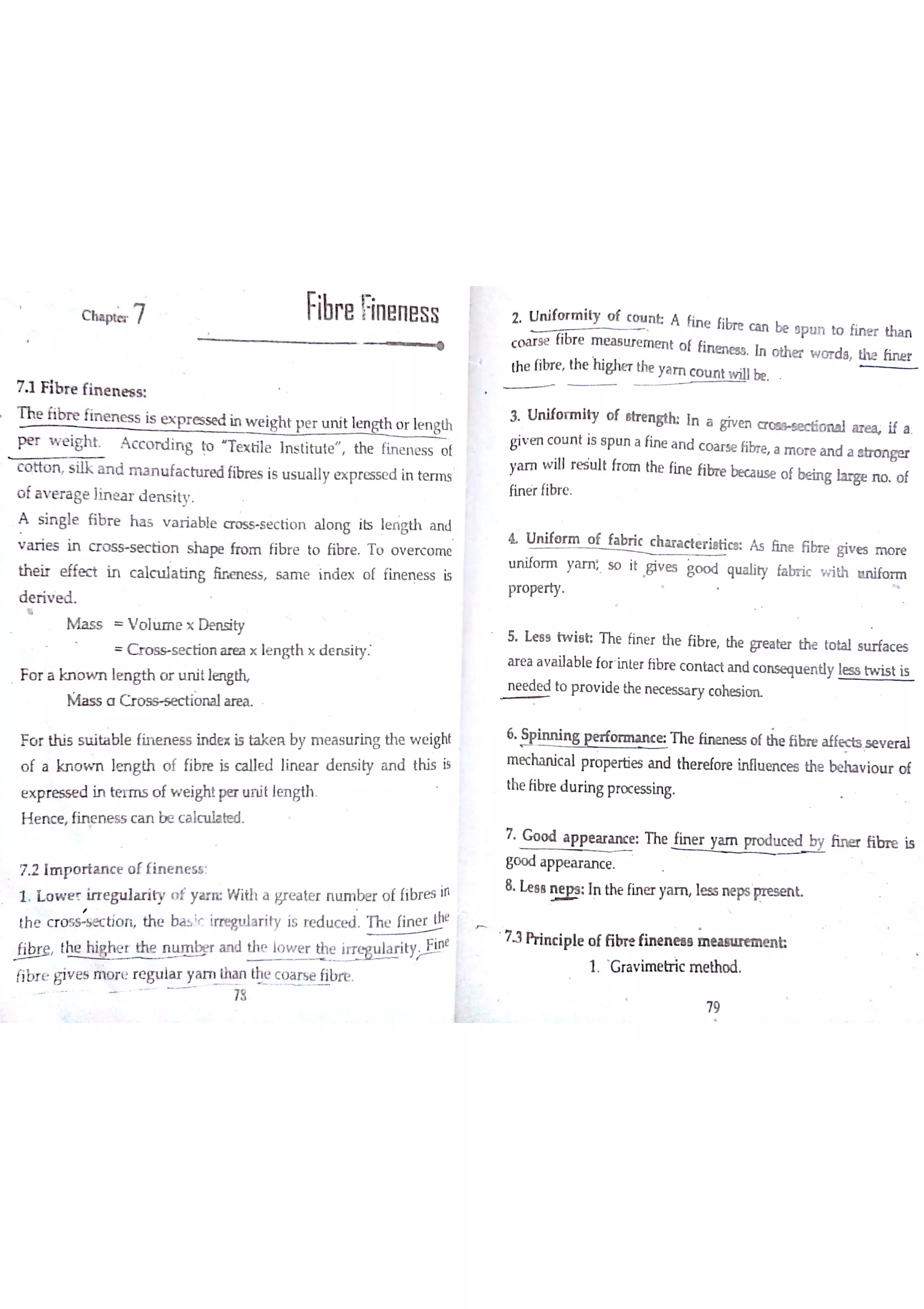 c ı
7 1 F ib r e fin e n e s s
T he fibr e fin e n e s s is e x p r e s se d in w e igh t p e r u n it lm gth o r le n gth
p e r w e ig h t A c c o rd in g to ıe x tile In s titu te th e fin e n e s s o f
c o tto n s ilk a n d m a n u fa c h ır e d fibre s is u s u a lly e x p re s se d in te r m s
o f a v e r a ge lin e a r d e n s ity
A s in g le fıb r e h a s v a r ia ble D s s s e c tio n a lo n g its le n 吕나1 a n J
v a r ie s in c r  s e c tio n s h a pe fro m fibr e to fibr e T ü o v e rc o m e
th e ir e ffe đ in c a lc u la tin g ū ru n e s s s a m e in d e x o f fin e n e ss is
d e ń v e d
M a s s V o ]m e x D e n s ity
s e c t i o n a re a x le n g th × d e n s ity
F o r a kn o w n le n g th o tr u n it lw
N{a s s a C r o o n a l a re a
F o r th is s u ita b le fin e n e ó s in de x is ta k e n by m e a s u r in g th e w e ight
o f a kn o w n lm g th o f fibr e is c a lle d lin e a r d e n s ity a n d this is
e x p r e só e d in ter m s o f w e ig ht pe r u n it lm gth
H e n c e fin e n e s s c a n b e c a ıc tııa r d
72 Im p o ń a n c e o f fin e n e s s
1 L o w e r irr e g u la r ity o f y a rıĽ W ith a gre a te r n u m be r o f fibre s in
th e crotion th e ba s
;f Im w la r ity is re d u c e d T he fin e r the
ħbr e the h e r th e n u m ķ r a rid
y lo w e r the i a r it
e
fibr e giv e s iïw r e r e gu la r ya m tha n the c o a r s e fibre
78
2 U n ifo r m ity o f C O U A fin e fibre c a n be e p u n to fin e r tha n
c o a r s e fibr e m e a s tır e m e r ıt o f fir um e a s In o the r w o r d a th e ħn e r
the fibre th e fligłier the ya m
c o u n t be
3 U n ifo r m ity o f sW H In a giv e n o n a l w if a
giv m c o u n t is s p u n a fin e a n d c o a rs e fibre a m o r e a n d a a tra n ge r
ya 】n w ill r e śu lt fr o m the fin e fibn e beca u se o f be in g la r ge n o o f
fin ė f fibr e
& U n ifo r m o f fa br ic c h a r a đe r ia tim A s ón e ĥ br e giv e s m o r e
u n ifo r m ya m 5o it Giv e s go o d qu a lity fa br ic v n th a n ifo r m
pr o pe r ty
5 Le e s tw ie h T he fin e r the fibr e the p e a te r the to ta l s u rfa c e s
a r e a a v a ila b le fo r in te r fibre c o n ta c t a n d c o n se qu e n tly le ss tw is t is
n e e dtx l to p r o v ide the n e c e s s a ry c o hes im
6
» in n in g p e r f e 1h e fin e n e s s o f th e fibu " H ec ts s e v e ra l
m ec ha n ic a l pro pe rtie s a n d the r efo re in flu e n c e s the be ha v io tır o f
the fibre d u r in g pro c e s s in g
7 G o o d a p p e a r a n c e : T he Fin e r ya m produced fib r e is
go o d a ppe a r a n c e
8 H a l
 In the fin e r ya m le s s n e ps  k
73 Prin c ip le o f ĥ bre fin e n e a e m e e n b
1 G ra v im e tr ic m e tho d
Fibre Fin en e s s
79
 