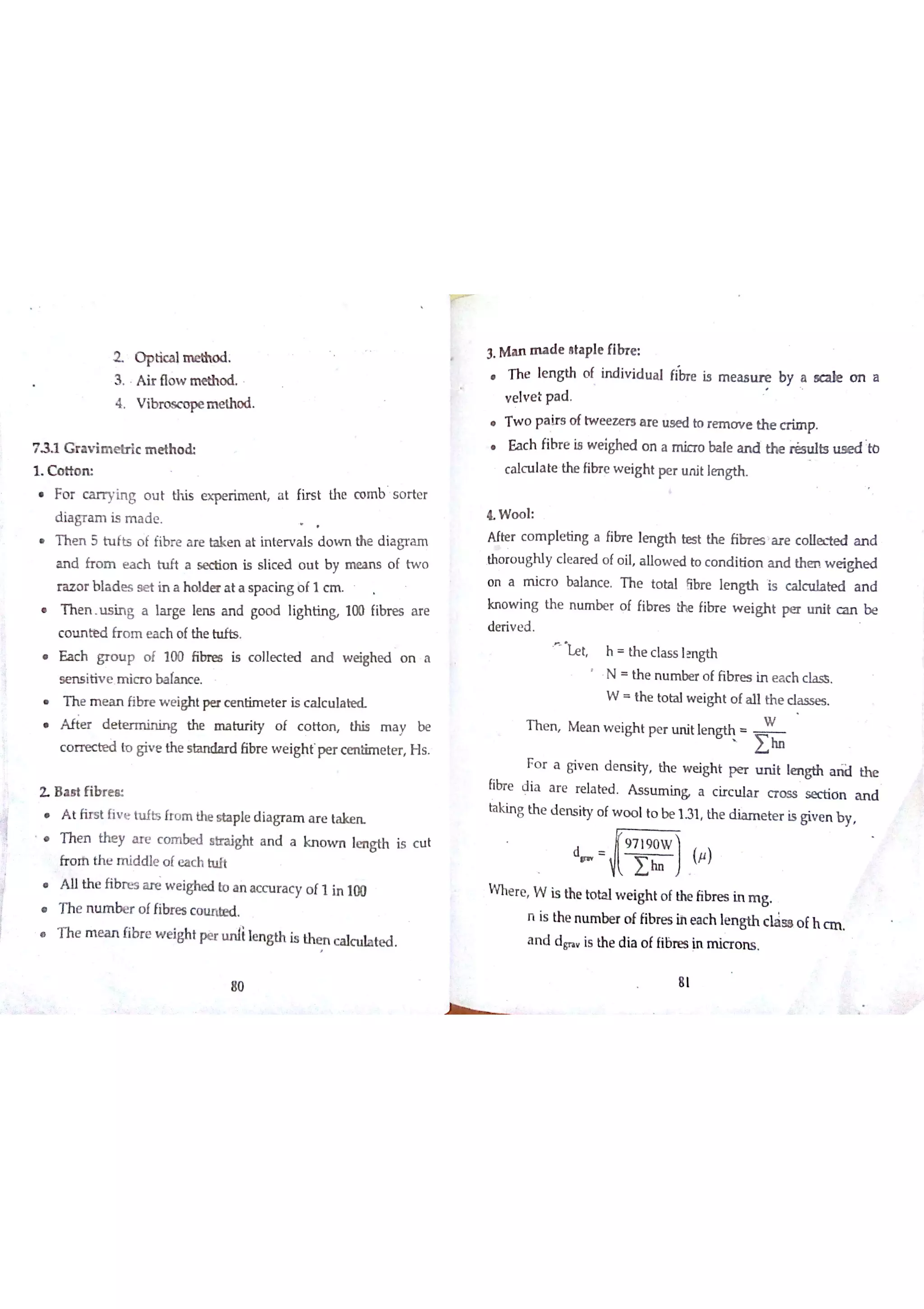 fir s t the co m b s o r te r
T h e n 5 h ıfts o f fib r e a re ta k e n a t in te r v a ls d o w n the d ia gr a m
a n d fr o m e a c h h ıft a se ctio n is s lic e d o u t b y m e a n s o f tw o
r a z o r b la d e s s e t in a h o ld e r a t a s p a c in g o f 1 c m
h e n . s i ng a l ar g e l en s a n d goo d l ight in& 100 fibre s a r e
c o ıın te d fr o m e a c h o fthe h ıfts
a c h g ro u p o f 1 00 f ibne s i s c o l lec t ed a n d w e i ghe d o n a
s e n s itiv e M ic r o b a la n c e
h e me a n fibr e we i ght per ce n t ime t er is ca l c u l a
f ter d e t er m i ni ng t he m a t y o f c o t ton , his m a b e
c o m te d «o g iv e th e s ta n da rd ￡ibr e w e igh ť p e r c e n tim e te r H s
2 B a M fib r e «
t first five hıfts fro m the st ap le di ag r a ın ar e t
h e n t hey ar e c o m b e d strai gh t a n d a k n o w n l en g t h is c u t
fr o th th e m id d le o fe a c h h ıït
A lıth e fib re s a re w e ighe d to a n a c c u r a c y o f1 in 100
he nu m b er of fibres co u n æd ,
T h e m e a n fibr e w e ight pe, i ıe n gth is th e n c a lc u la te d
80
3 M a n m a d e a ta p
h e l en g th of
v e lv e t p a d
w o pa i rs of twe e z e r s ar e us e d to re ıno v e the cr i mp .
a c h fitıe ia we i ghed on a mi cr o bal e an d the il s u l B ue e d H»
c a lc u la te the fibr e w e ig ht p e r u n it lm M
ŁW o o l
A fte r c o m p le tin g a fibr e lm gth the fib r e s a r e c o lle ıe d a n d
tho r o u gh ly c le a re d o fo il a llo w e d to c o n d itio n a n d the n w e igh e d
o n a m ic r o ba la n c e T h e to ta l óbr e ıe n g th is c a l t e d a n d
kn o w in g th e n u m be r o f fibr e s the fibr e w e ig h t pe r u n it c a n b e
de ńv e d
Le t h th e c la s s lm gth
N th e n u m be r o f fibr e s in e a c h c la s s
W th e to ta l w e igh t o f a ll th e classes
T h e n M e a n w e igh t p e r u n it le n ￡
W
W
i
F o r a giv e n d e n s ity th e w e igh t p e r u n it le n g th a th e
fibr e d ia a r e re la he d A s s tım in & a c ir c u la r c r o s s s ec tio n a n d
tag th e d e n s ity o fw o o lto be 1 31 th e d ia m e te r is giv e n b y
d
(卢)
W h e r e W is the to ta lw e igh t o f the fibr e s in m g
n is th e n tım be r o f fibr e s ih e a c h le s gth c la s e o fh a n
a n d d g is th e d ia o ffibre s in m ic r o n s
2 O p t i c a l
3 A ir flo w m e th o d
4 V ib ro  īn e th o d
7 G r a v im e tr lc m e th o d
1 C o tto m
Fo r c a r r yin g o u t th is e  r im e n t a t
d ia g r a m is m a d e
le flh e
in d iv id u a l fiine is m e a s b y a sc a le o n a
 