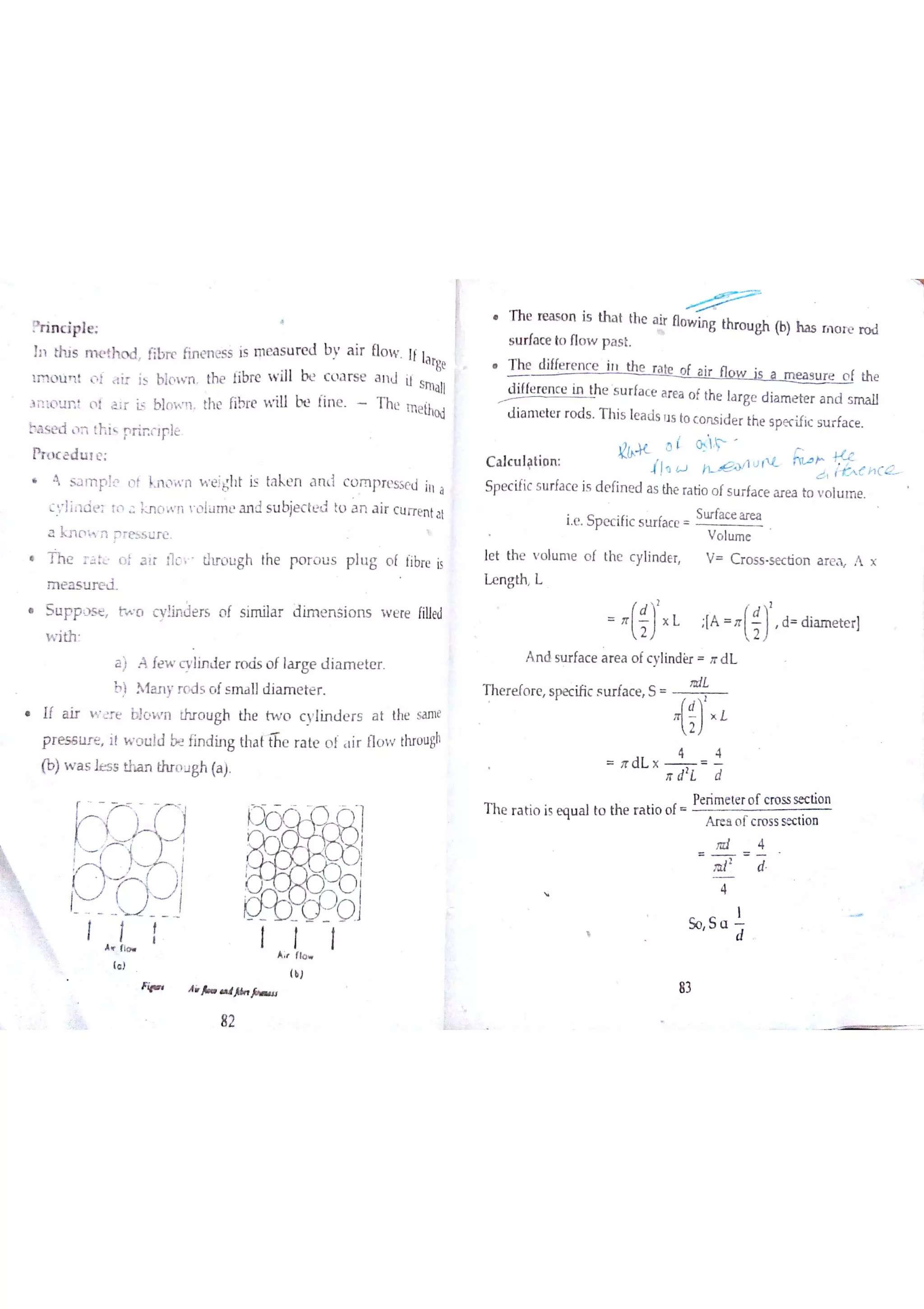 inciple
】n th is m e th o d fibr e fin e rıe s s is m e a s u r e d b v a ir Ūo w Ií la r
ge
1M o u łt o l tir i5 blown the fibre w ill t c ( a r s e a n J ir
Small
3 il ło u n o l a ir is blo  m the fibre V iıl be fin e T he m e ihod
ba s e d ıĦ th is p r in ç Jp ļë
h w e d u ī e
Ą s a m p le o f b l o w n w e įgh t is ta k e n a n ti c o m p r e sse d in a
c Jil d e r ro a Į o w n ľ û lu m e a n d s u bje c te &j to a n ] ir c u rre n tat
a 3c n o  n p re s s u r e
T h e rćtt o f 3 ır Į ìo ľ tl? o u g h the p o r o u s p lu g ( t fibre is
m e a s tır e d
S u F p ) s e tw o c ivļįn D e r s o f s im ila r d im e n s io n s w e re filled
w ith
a ) A fe w c v lin d e r r o d s o f ıa r ge d ia m e te r
b ) Ąany r o d s o f s m a lld ia m e te r
If a ir v e r e b}o w n thr Q u gh th e tw o c y lin d e r s a t the sa m e
pres seıit w o u Įd b! fin d in g th a tifie r a te o f ir flo w thro u gh
(b)w a s je s s tha n thro u gh (a )
T h e re a s o n is tııa t the a ir Ðo w in g thr o u gh (b) h a s rn o re ro d
s u rfa c e to n o w p a s t
T he d iffe r e n c e in ı th e r a tę o í a ir 1 v is a m e a s u r e o f the
d iffe re n c e in th e s u r fa c e a re a o f the la r ge d ia m e te r a n d s m a ll
d ia m e te r r o d s T h is le a ds 1Js to c o n s id e r the s pe cific s u r fa c e
C a lc u latio n
ł!q tJ l l v r .
Sp e c ific s u rfa c e is d e fin e d a s the ra tio o f s u rfa c e a r e a to v o lu m e
ie S p e c ific s u r fa c e
Su rfa c e a re a
V o l내田 0
le t th e v o lu m e o f the c ylin d e r V C r o s s s e c tio n a re aĻ A x
L e n g th L
.
J . " :[A .
ĺ )
'
d d ia m e te r]
A n d su r fa c e a re a o fc ylin der rr d L
L
T h e r e fo r e s pe c ific s Lır fa c e S
. D L "
T h e r a tio is q u a l to th e r a tio o f
Pe rim e te r o f c ro ss se c tio n
A r e a o r c ro ss se c tio n
4
f
甘 d
4
( )
Fip A * 沁 园 知 」
82
 