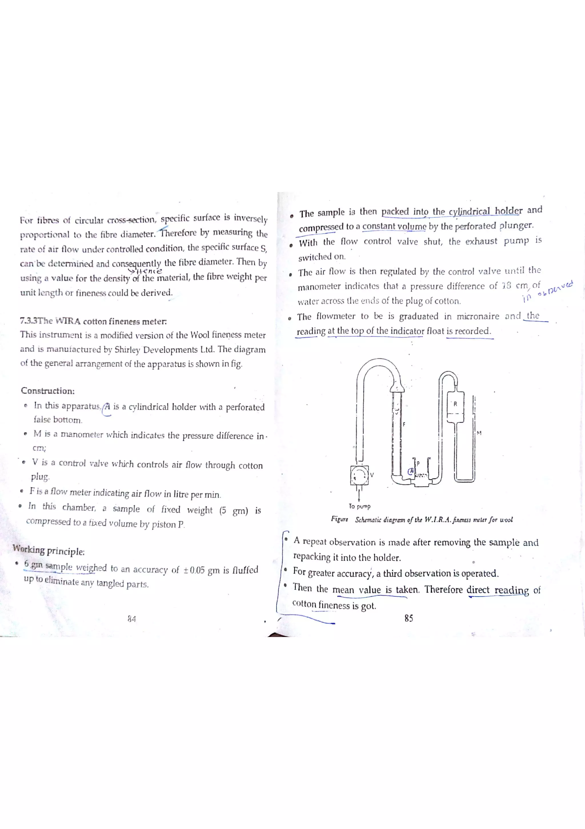 F o r fib n zs o f c ir c tıla r o n s pe c ific s u rfa c e is in v e rs e ly
p ro po r tio ru l tQ th e fibre d ia m e te r Refore by m e a s u rin g Łhc
r a te o f * ir fıo w u n d e r c o n tr o lle d c o n d itio n the s pe c ific s u rfa c e S
u n it le n g th o r fin e n e s s c o u ıd be d e r iv e d
7 X e W A c o tto n fin e n e a s m e te r
T h is in s tr u m e n t is a m o d ifie d v e r s io n o f th e W o o lfin e n e ss m e te r
a n d is m a n u fa c tu r e d by Shir le y D e v e l叩 m e n ts L td T h e d ia gr a m
o f th e ge n e r a l a r r a n ge m e n t o f th e a p p a r a tu s is s ho w n in fig
C o m tr u c tio n
n t hi s a p p a r a h ıs i s a cy lin? i ca l hoıde r w i th a p er f or at ed
fa ls e bo tto m
is a m a n o m e t er wh i ch ind i ca t es t he pr es su r e di ffer en c e i n-
C
V is a c o n tr o l v a ıv e w h c o n tr o ls a ir flo w thro u gh c o tto n
p lu g
is a Ho w me t er ind i ca ting ai r Ho w in litne per mi n.
ïn this c ha m be r a s a m p le o f íix e d w e igh t (5 g m ) is
c o m p r e s se d to a fix e d v o lu m e by p is to n P
Wkins Ħ ín c ip le
,
T tple weĮ ed to an a c c t ırac y of 10 , 5 gm i s f luf fed
u p to e lĖrıim te a n y ta n gle d p a r ts
h e s a m p l e i s t he n p a c k ed int o t he w į iį ņdiçd he e r an d
c o m p  d to a c o n s ta n t v o e by th e te d plu n g e r
W ith the flo w c o n tr o l v a lv e s h u t the e x ha u s t p u m p is
s w itc he d o n
T he a ir flo w is th e n re g u la te d by th e c o n tr o ! v a lv e unii th e
m a n o m e te r in clic a te s tha t a p r e s s u r e d iffe re n c e o f i8 ç m n f d
w a te r a c r o s s th e e n is o f the pıu g o fc o tto n 1
b
W
T h e fıo w m e tc r to be is g r a d u a te d in m ic r o n a ir e a n d Th e
W g a t the tp p o f the in d ic a to r flo a t is r e c o r d e d
V
T p 呷
F it S t łi ￠ diw ıl W ! R A W t f t
A r e pe a t o bs e r v a tio n is m a d e a fte r re m o v in g th e s a m
p lė a n d
re pa c kin g it in to th e h o ıd e r
or grea t er ac c t ıra c ý , thi rd ob se r va t ion is op er at ed .
The n the m e a n v a lu e is ta k e n T he r e fo re dir e đ re a d įņ g o f
c o tto n fin e n e s s is g°t
H
84 85
 