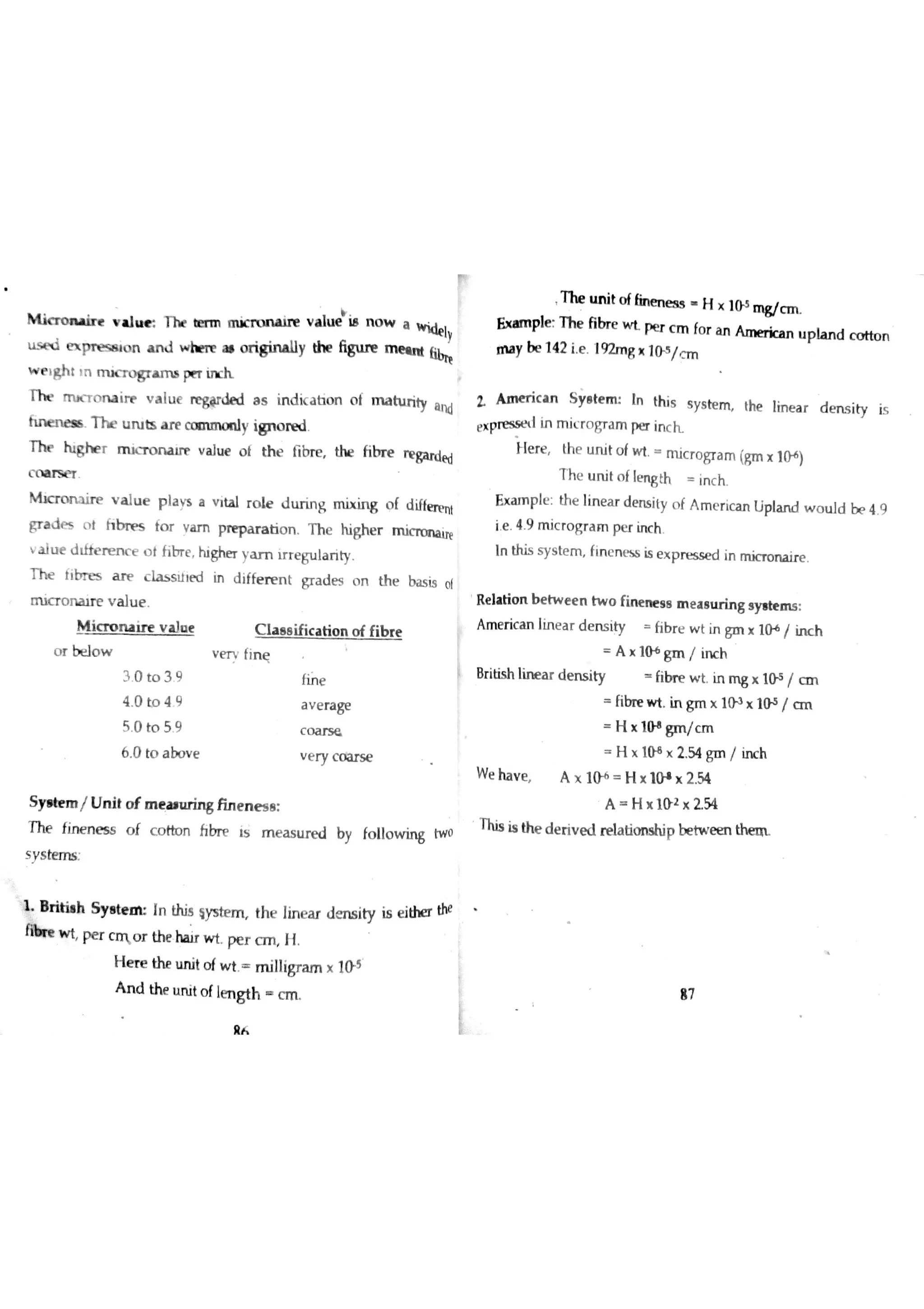 m ic t o n ıin v u ? t h t te r m rn ıcn m a ire v a lu e i8 n o w a
 ly
e x p n e ss ıo n a n d w hm a ı o ń g iru lly th e fiw m e ın t [ibtĘ
w e iM t īn rm c n  m s pe r in c h
m m x T o m irr v a lu e negded a s in d ic a b o n o f m a h ır ity a n d
fu ıe n e « T h e u ru b a r e y i 8 n o
T b r h ig h e r m m m ırp v a lu e o t th e fibr e the fibr e
W ed
c o a r s e r
M r i r e v a lu e p la Y s a v ita l r o le d u r in g m ix in g o f d ifte rp n t
gr a d e s o t h b rp s to r v a m pr e p a r a tio n T h e highe r m i
v a İu e d lfte r e n c e o t fit r e highe r y a m ir r e g u la r ity
T h e 1rbres a rp c la s s ıİ ï d in d iffe r e n t gr a d e s o n th e ba s is o f
rr 山了 o n a ır e v a lu e
M ic r o m ir e v a )o t C ıa a e ific a tim o f fib r e
o r be lo w v m fin ę
3 0 to 3 9 fine
4 0 to 4 9 a v e ra ge
5 0 to 5 9 c o a r s e
6 0 to a bo v e v e ry c o lars e
S ya te m / U n it o f m e a ıu rin s fin e n e s e
T he fin e n e s s o f c o tto n fibr e is m e a s u r e d by fo ılo w in g tw o
s y s te m s
B ń h S y e te tM In this sys te m th e lin e a r d e n s ity is e idıe r the
n h w t pe r c n o r the w t pe r c m H
H e re th e u n it o f w t m illigr a m x 104
n
T he m t o f{in e n e s s H × 104 m gic n 
Ex a m ple T h e fibr e w t pe r c m fo r a n A m er ic a n u p ıa n d c o tto n
m a y be 142 ie 192m g × 104 /c m
Z A ın e r ic a n S y e te m In th is s ys te m the lin e a r d e n s ity is
e x pre s s e t l in m ic r o gr a m ï»e r in c h
tere the u n it o fw t M ic r o gr a m (gm x 10+
)
T h e u n it o f le n g th in c h
E x a m p le : th e lin e a r d e n s ity o f A m e r ic a n Lip la n d w o u ld be 4 9
ie 4 9 m ic r o gr a m pe r in c h
In this s y s te m fın c n m is e x p re s se d in m ic T o n a ir e
R e la tio n b e tw e e n tw o fin e n e s a m e a s tır in g s y ıte n ıs
A m e r ic a n Iın e a r d e n s ity fib r e w t in gm x 10+
/ in c h
A × lo+
gm / in c h
Br itis h lin e a r d e n s ity fib n e w t In m g × 1(»5
/ Æ i
fibr e w t In gm x 1û a
x 104 / c tıl
H × lo+
gm /c m
H × 10 e x 2 54 gm / irw h
W e ha v e A × 10 6 H × 10 ıx 2 54
A H × 10 2 × 2 54
This is th e d e ń v e d re la tio n s hip b e tw e e n
A n d u Ń t o f lm g th c n
应人
87
 