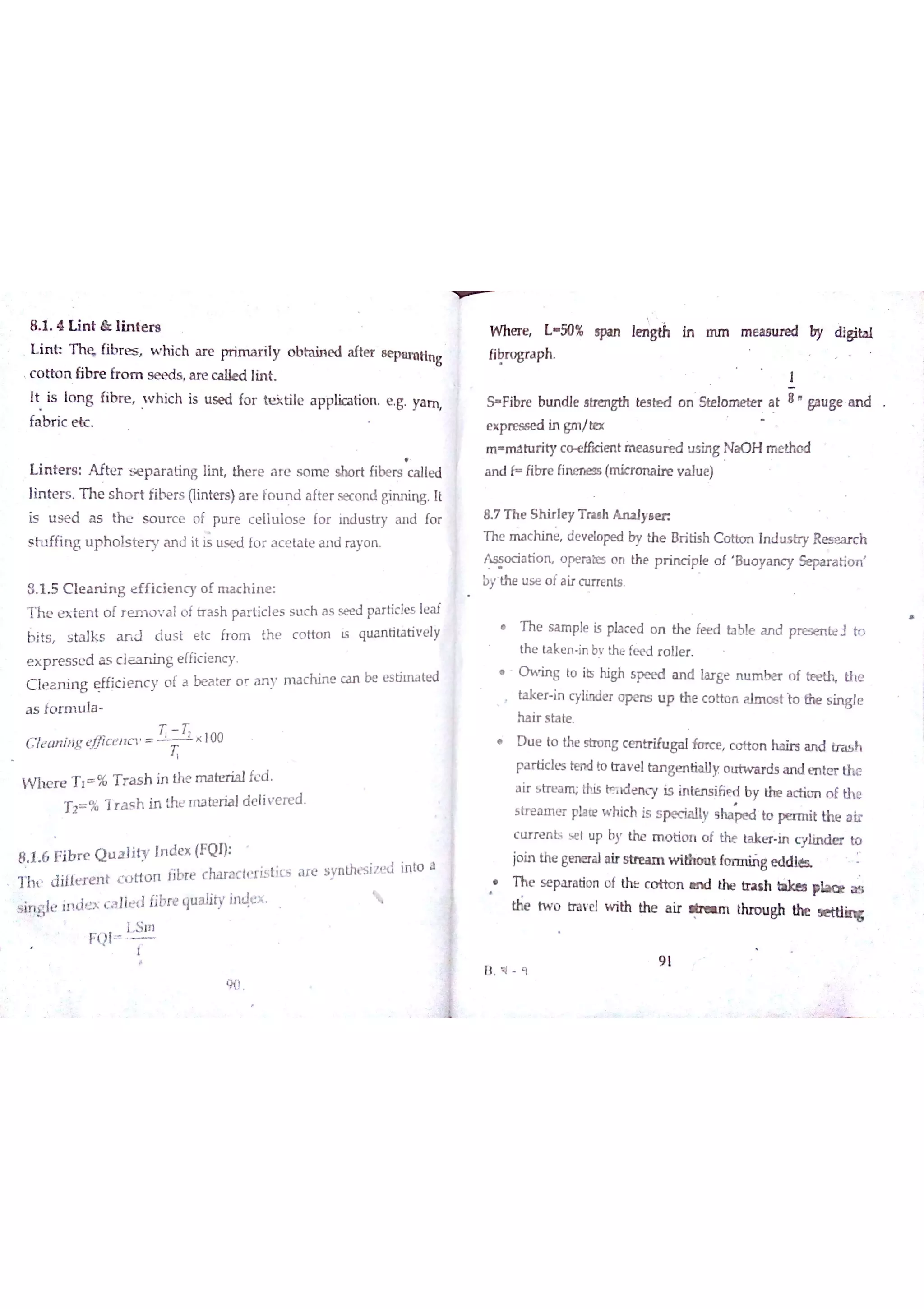 8 1 4 L in t & ıin te r s w n e r e L 5o % w iA gth In m m m e a m u e d by 出事ta t
L in h T h ę fib r e s w h ic h a re pr im a r iıy o b ta in e d a fte r 8 e p aıa tlīıg
libro g ra ph
c o tto n fibr e fr o m s e e ds a r e c a ık d lin t
It is lo n g fib re Whi c h is u se d fo r te ĵd ile a p plica tio n e g Ym
fa b r ic e tc
L in te r s M te r s e p a r a tin g lin t th e r e a r e s o m e sho r t ń be rs c a 】le d
lin te r s t h e s h o r t fib r s (lin te rs )a r e fo u n d a fte r se c o n d m g it
is u s e d a s th e s o u r c e o f p u re c e lıu ıo s e fo r in d u s try a n d fo r
s in rffin g u p h o ıs te r y a n d it u s e d fo r a c e ta te a n d ra yo n
8 1 5 C le a n in g e ffic ie n c y o f m a c h in e
T h e e x te n t o f r e m o v a l o f tr a s h p a r tic le s s u c h a s s æ d pa r tic le s le a f
b jts s ta ık s a r d d u s t e tc fr o m th e c o tto n ıs q u a n tita tiv e ly
e x p r e s s e d a s c le a n in g e ffic ie n c y
C le a n in g e ffic ie n c y o f a b e a te r o r a n y m a c h in e c a n be es tited
a s fo r m u la
C le a n in g e c e ıın 100
w h e r e T t % T r a s h in the m a te r ia lfe d
T ï % T T a s h in th e m a te r ia l d e liv e r e d
8 1 6 F ib r e Q u a liw In d e x (Fq Į)
T h t d ilfť f e n t c o tto n ń bre c ha ra c le r is tĺc s a r e s yn thæ iz e «j in to a
s įr ţ￡ıe in d e x c a Jte d fjbre qu a lity in Ąe x
ì石 川
F(. l
T
W
F i b r e btın ď e stnength te s te d o n ste lo m e te r a t 8
ga u ge a n d
e x p re só e d in gm /te x
m m a h irity c e n t i n e a s u u s in g N a O H n ıe tho d
a n d f fibr e fin e n e ss (m ic r o n a ir e y a lu e )
8 7 T h e S h ir le y T ra ıh A n a ıy s m
Th e m a c h in e de v e lo pe d by th e B r itis h C o tbo n In d u s tr y R e s e a r c h
A s s o c ia tio n o pe ra bzs o n th e p r in c ip ıe o f B u o y a n c y Se pa r a tio n
by the u s e o f a ir c u rre n ts
T h e s a 】T ıple i5 pla c e d o n the fæ d ta ble a n d p r ex n te l to
th e ta k e n in bv the fe e d r o lle r
O w in g to iıs high s pe e d a n d la r ge n tım b e r o f th e
ta ke r in c ylin de r o p e n s u p the c o tto n a 【m o e t io the s in g le
ha ir s ta te
D u e to the stro n g c m tr ifu ga lfo n ce c o tto n ha ir s a n d tr a s h
Ħ r d c le s te n d to tr a v e lta n ge n tia ļ】y o u tw a r ds a n d e n te r th e
a ir s tr e a n Ļ this tĦ x le n c y is in te n s ifie d by th e a c tio n o f th e
s tr e a m e r ph te w hic h is s p e c ia lly s h a to p e r n ıit the a ir
c lır re n ts s e t u F by the m o tio n o f the ta k e r in c ylin d e r to
jo in the ge n e ra la lr s tr e a m w i t g e d
Th e s e pa ra tio n o f th Ł c o « o n ın d the tr a r h lıkn place a s
tw o tra v el w ith the a ir d ? ım ůu o u Bh U ıe s e td in g
B 4 q
強 9 1
 
