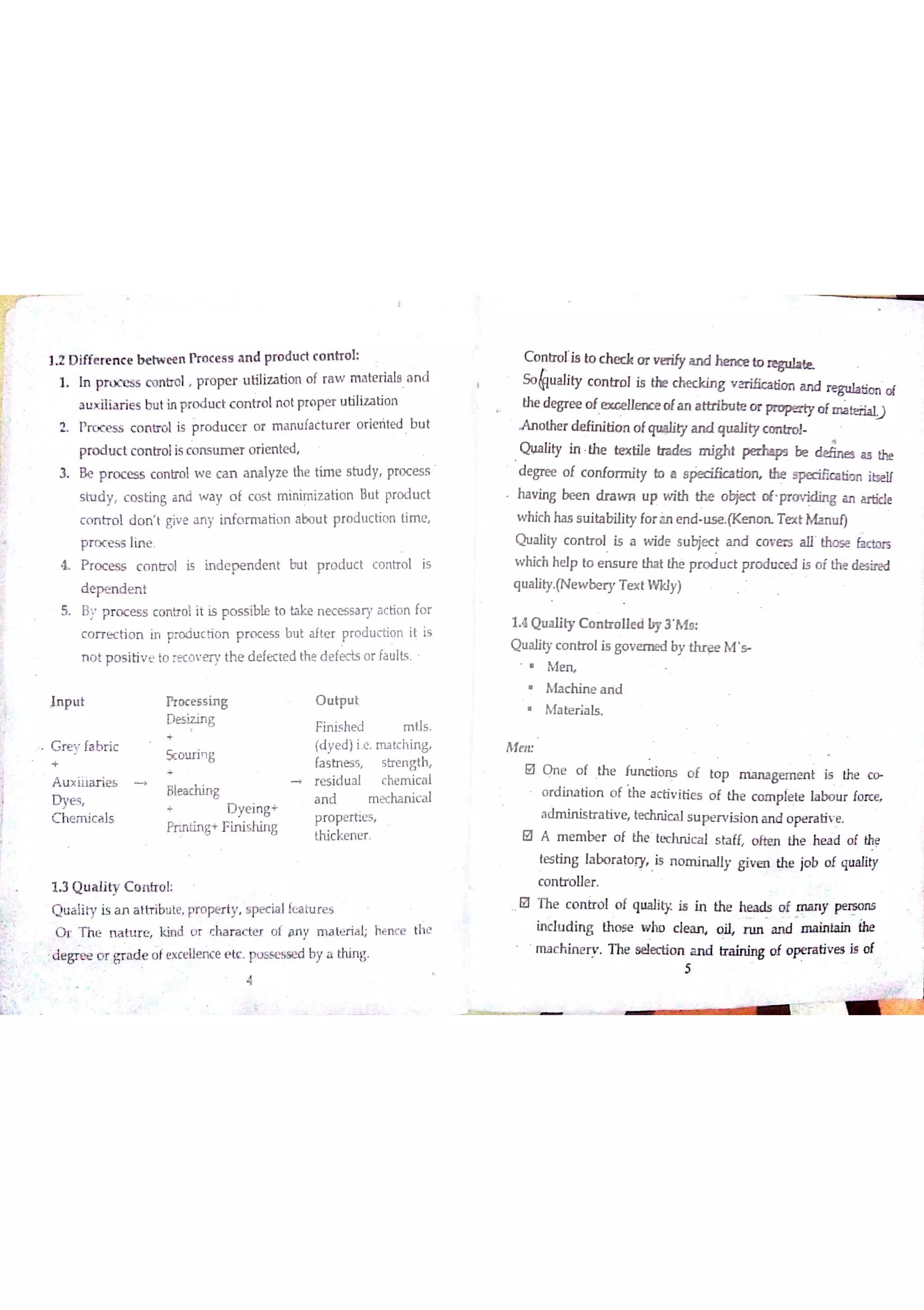 ] 2 D iffe r e n c e b e tw e e n Ħ o c e s s a n d pro d u c t c o n tr o l
1 In pĦx E s s c o n m l pr o pe r u tiliz a tio n o f r a w m a ttx ia le A n d
a u x ilia r ie s b u t in p ro d u c t c o n tr o ln o t Ħo pe r u tiliz a tio n
ı P ro c e s s c o n tr o l is p r o d u c e r o r m a n u fa ċ h ır e r o r ie ńte d B u t
pro d u c t c o n tr o lis c o n s u m e r o rie n te d
ı B e p r o c es s c o n tr o l w e c a n a n a lyz e the tim e s tu dy pr o c e s s
s tu d y c o s tin g a n d w a y o f c o s t m in im iz a tio n B u t pro d u c t
c o n tr o l d o n t giv e a n y in fo r m a tio n a bo u t p ro d u c tio n tim e
p r o c e s s lin e
Ł P r o c e s s c o n tro l is in d e p e n d e n t bu t p r o d u c t c o n tr o l is
d e p e n d e n t
5 B y p r o c e s s c o n tr o l it is p o s s ible to take n e c e s s a ry a c tio n fo r
c o r r e c tio n in pro d u c ń o n p r o c e ss b u t a fte r p r o d u c tio n it is
n o t p o s itiv e to re c o v e r y th e d e fe c te d th e d e fe c ķ o r fa u lts
In p u t fT o c e s s in g O u tp u t
D e s į z in g F in is he d m tls
G r e y fa b r ic
Sc o u ri g fa s tn e s s
e
s tr e n gth
A u x ilia r ie s re s id u a l c he m ic a l
D ye s
Blea c M n g a n d m e cha n ic a l
C h e m ic a ls
+ D ye in g +
p ro pe r tie s
Prin Łin g+ F in ish in g
th ic ke n e r
13 Q u a lity C o ? o l
{加a lity is a n a ttr ib リte pr o pe r ty s w ia lĺ巴 山 腦
q r T h e n a tu r e k in d o r c ha r a c te r o f a n y rn a te r ia l; he n c e th e
;d e grp e o r gr a d e o fe x c e ue n c e e tc po a s e s se d by a th in g
C o n tr o ıia to c b e d t o r v erdy a n d he n c e t o
S o lu a lity c o n tr o l is the c h e c k in g v a r ióc a tio n a n d o f
the de gre e o f e x c e lle n ce o fa n a th rlin ite «x p o p e r ty o fm a 
A n o the r d e fin itio n o fqu *liıy a n d qu a lity c o n lz o ł
Q u a lity in the *ex tile tra d e s m igM p e r ha ps be 題 the
d e græ o f c o n fo rm ity b a e p e c ific a tio n the  ióc a tio n itse ıf
ha v in g b ee n d ra w n u p w ith the o bje c t o f Ħo v id in g a n e
w H c h ha s s u ita bility fo r àn e n d u s e T e x t M a n u l)
Q u a lity c o n tr o l is a w ide s u bje c t a n d c o v e rs th o s e lic to rs
w hic h he lp to e n s u r e tha t thė p r o d u c t p r o du c e l is o f the de sine d
q u a lity (N e w be r y T e x t W K ly)
1 4 Q u a lity C o n ır o u e a by 3 A
Q u a lity c o n o l is governed by  M g
M e rĻ
M a c h in e a n d
M a te r ia ls
M e tĽ
0 0 n e o f Th e ń ın c tio n s o f to p g e m e n t is the c
o rd iru tio n o f th e a c tiv itie s o f th e c o m p ie æ la bo u r ío rce
a d m in is tr a tiv e te c hn ic a ls u p e r v is io n a n d o pe r a tiv e
O A m e m be r o f th e te c h n ic a l s ta ff o fï a l th e he a d o f the
te s tin g la bo r a to ry Is n o m in a lly g iv m the jo b o f q u a lity
controller
O T he c o n tr o l o f qu a lity is in th e h e a d s o f W pe rB o n s
in c lu d in g th o se w ho d w o il r u n a n d m a in ta in
m a c h in e r v T he s e le c tio n a n d tr a in in g o f o p e ra tiv e s i* o t
i
5
4
 