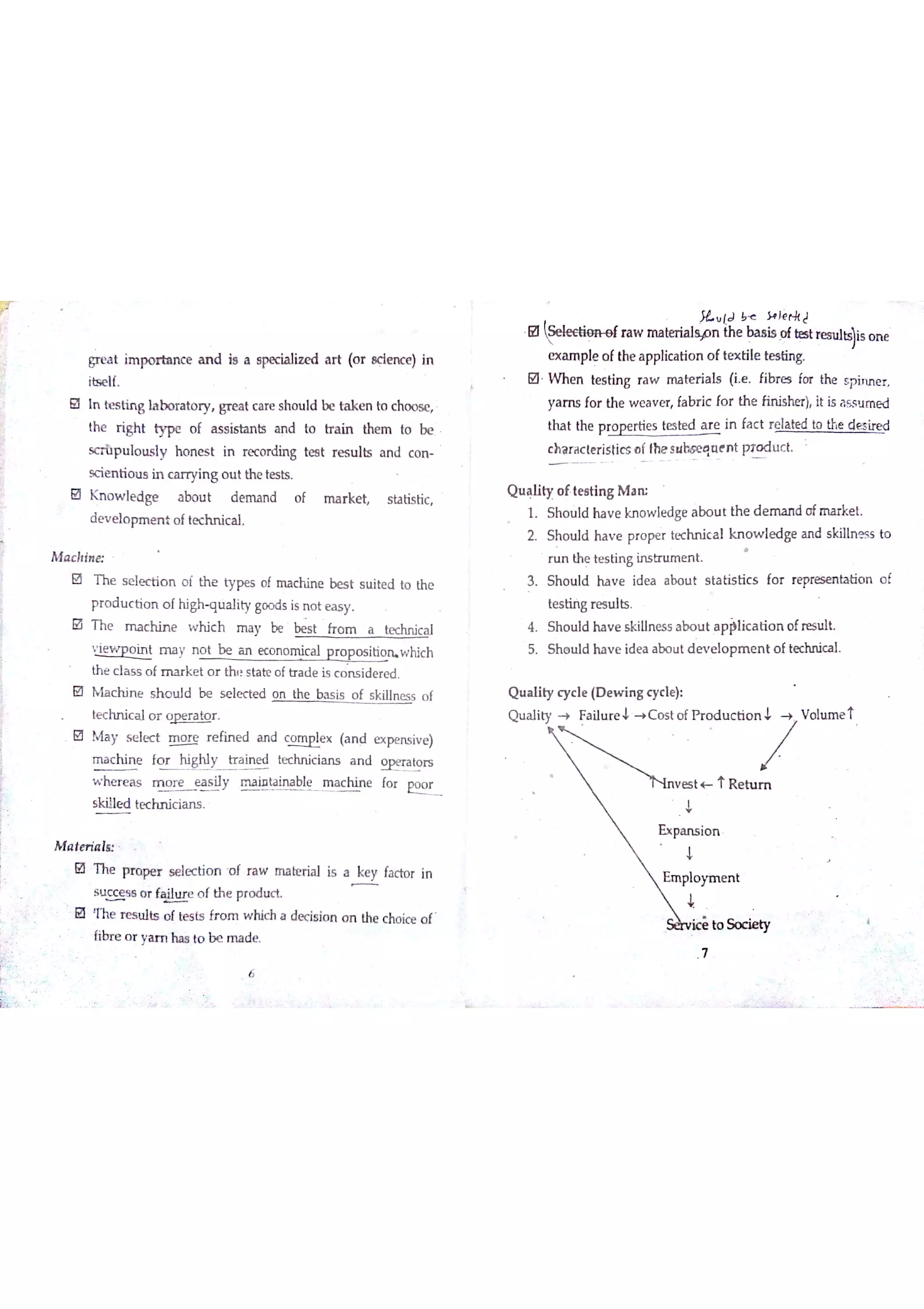 a t im po r ta n c e a n d i8 a spec ia liz e d a r t (o r ac im c e ) in
itse lf
ın te s tin g la b o ra to r y gr e a t c a r e s ho u ld b e ta k e n to c ho o se
th e r igh t ty pe o f a s s io ta n b a n d to tr a in the m to be
s c r tıp u lo u s ıy h o n e s t in re c o rdin g te s t re s u lts a n d c o n
sc ie n tio u s in c a r ryin g o u t th e te s h
K n o w le d g e a bo u t d e m a n d o f m a r ke t s ta tis tic
d e v e lo p m m t o fte c h n ic a l
M a c hin a
B T he s e ıe c tio n o f th e ty pe s o f m a c h in e be s t s u ite d to the
p r o d u c tio n o f h igh q u a lity go o d s is n o t e a s y
￡a T h e m a c h in e w h ic h m a y be be s t fro m a te chn ic a l
v ie w p o in t m a y n o t be a n e c o n o m ic a l p r o p o s itio n w hic h
th e c la s s o f m a r k e t o r th t s ta te o ftr a d e is c o n s id e r e d
M M a c h in e s h o u ıd b e s e le c te d o n the b a s is o f s killn e s s o f
te c hn ic a l o r o p e r a to r
O M a y s e le c t m o r e r e fin e d a n d m x (a n d e x p n s iv e )
m a c h in e fo r h igh ly tr a in e d te c hn ic ia n s a n d W a to rs
w he r e a s m o r e e a s iıy maintaiJublee fo r
Eo
y
sk ille d te c h n ic ia n s
M a te r ia l«
O T he p r o pe r s e le c tio n o f r a w m a be r ia l is a fa c to r in
s u c c e s s o r W o f th e pr o d u c t
0 m e n es u lķ o f te s ts fr o m  M c h a de cis io n o n the c ho ic e o f
fibr e o r ya rr ıha s to b e rıu de
ł lJ Ļ }+ łė p k J
O ra w m a beria lsyo n th e b a s is o f telt res u lb i)is o n e
e x a m p le o fthe a p plic a tio n o f te x tile te s ūn g
M W n e n te s tin g ra w m a te r ia ls (ie Fibr e s fo r the sp in n e r
ya m s fo r th e w e a v e r fa b r ic fo r th e fin is he r) it is a s s u m e d
tha t the p r o w tie s te s te d a r e in fa c t r e la te d to the d e s ire d
c h a r a c te r istic s o f the s u l» e q a e n t Ħo d u c t
Q u a lity o f te s tin g M a rc
1 S ho u ıd ha v e kn o w le dge a bo u t th e d e m a n d o fm a rke t
2 Sh o u ld ha v e p r o pe r te c hn ic a l kn o w le d ge a n d s k iıln e s s to
r u n the te s tin g in s tn ım e n t
3 Sh o u ld ha v e id e a a bo u t s ta tis tic s fo r r e pre se n ta tio n o f
te s tiń g re s u lts
4 S h o u ld h a v e s k illn e s s a bo u t a p plic a tio n o fre su lt
5 S h o u ld ha v e id e a a b o u t d e v e ıo p m e n t o f te c hn ic a ı
Q u a lity c y c le (D e w in g c y c le )
 