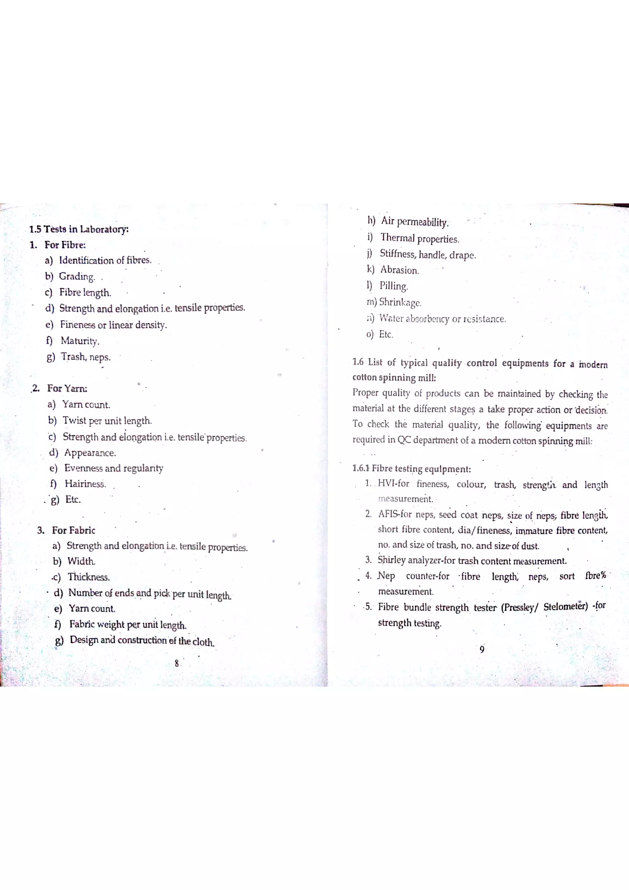 1 5 T ės ta In h b o ra tw
F o r F ib re
a ) id e n tific a tio n o ffibr e s
b) G ra d in g
c ) Ħbre ıe n gth
d ) Strengtha n d e lo n ga tio n ie Ben s ile pro pe n ie s
e ) Fin m e s s o r lin e fir d e n s ity
M a tu r ity
g ) T ra s h n e ps
F o r Y m
a ) Y a m c o u n t
b ) T w is t p e r u n it le n gth
c ) Str e n gth a n d ï4. ņga tiq n ie Te n s ile pr o pertie s
d ) A p pe a r a n c e
e ) E v e n n e s s a n d re gu la n ty
f) H a ir in e s s
g ) E tc
3 F o r F a b ń c
a ) S tr e n gth a n d e lo  曲 n Ĺe Be n s ile pr o w
b ) W id th
d ) N u m b e r o ie n ds A n d p i* pe r u n it lw
e ) Y a m c o m k
9 Fáb ń c w e ight pęr u n it IW
Designanďcoï uctio«ıef Me d ot h
h) A ir pe rm ea bility
T he r m a 】pro pe rtie s
S tiffn e ss ha n d le d r a pe
k) A b r a s io n
Pillin g
Shr in ka ge
īĐ W a te r a bs o rbe n cy o r re s is ta n ce
o ) E tc
1 6 L iE t o f ty p ic a l q u a lity c o n tr o l e q n ip m e n ta fo r a in o d e m
c o tto n ep in n in g m ilL
P ro pe r q u a lity o f pro d u c ts c a n b e m a in ta in e d by c he c kin g the
m a te r ia l a t th e d iffe re n t s ta ge s a ta k e p a c tio n o r ecision
T o c he c k th e m a te ria l q u a lity th e follo*h e qu ip m e n ts a re
re qu ire d in Q c d e pa rtm e n t o f a m o de r n c o tto n s p in n in g m ill
1 6 1 F ibr e te s tin g e q u ip m e n t
1 H V I fo r Fin e n e s s c o lo tır tr a s h a n d ıe n gth
measuremet
2 A FIS fo r n e ps s e e d c o a t n e ps s iz e o f n ep s j ó bre ıe n M
s h o r t fibr e c o n te n t d ia /fin e n e s s im m a h ır e Fibr e c o n te n t
n o A n d s iz e o ft r n o A n d s o f dm t
3 Sjhir le y a n a lyz e r fo r tr a s h c o n te n t m e a s u r e m e n t
4 N e p c o u n te r fo r fibr e le n gtfĻ n e ps s o r t fbre %
m e a s tır m ie n t
. ibre i nınd l e s t ren g th tes t ( pr ess / o a n e t ・or
s tr e n gth te s tin g
ġ
 