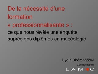 De la nécessité   d’une formation « professionnalisante » : ce que nous révèle une enqu ête auprès des diplômés en muséologie Lydia Bhérer-Vidal Coordonnatrice 