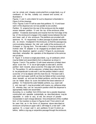 can be simply and cheaply constructed from a single blank, e.g. of
cardboard or the like, suitably cut, creased and scored, as
illustrated in
Figures 3 and 4, and a blank for such a dispenser is illustrated in
Figure 5 of the drawings.
From Figures 3 and 4 it will be seen that partitions 12, 13 and lower
wall 3 cf the dispenser are not now parallel to one another.
Partition 12 projects from the rear of the enclosure into the angled
recess between partition 13 and the top of the enclosure, while
partition 13 extends downwards and inwards from the front edge of the
top of the enclosure to engage in the angled recess between the rear
and lower wall of she enclosure. The partitions are provided with
apertures 14, 15 respectively to allow passage of powder and these
are, as shown, misaligned in the enclosure, so that the passage way
communicating between the inlet and outlet of the enclosure is of
Z-shaped or zig-zag form. The side walls 4, 5 may be provided with
inclined slots 16 adapted to be engaged by an elastic band 9 for
holding the dispenser against a carton 7 (Figure 3), as previously
described, whereafter the operation of the dispenser is the same as
set out above.
In Figure 5 is shown a single-piece blank, e.g. of cardboard, which
may be folded and assembled to form a dispenser as shown in
Figures 3 and 4. The partition 12 with lower extension is folded down
about score line 17 to be at right angles to side wall 5, and the
partition bent inwards about score line 18 to align with chain line
19. The partition 13, with its extension, is folded down about line 20
to be perpendicular to side wall 5, and the partition folded in about
score-line 21 to be aligned with the chain-line 22. The lower wall 3,
side wall 4 and upper wall 26 can then be folded at their score-lines
down beneath up and over the folded partitions, and the rear wall 1
can be folded about its score line behind the lower extension of
partition 12. If desired the outer foldable portions, e.g. unper wall
2, and rear wall 1, may be provided with means, e.g. adhesive strips
23, whereby they can be secured in position when the dispenser is
appropriately folded and assembled.
According to a modified form Of the inven tion a powder dispenser,
constructed and operable substantially as described above, may be
adjustable in order to vary, at will, the amount of powder
incorporated in each charge delivered. One embodiment of this modified
form of the invention is shown in Figures 6 and 7 from which it will
be seen that, as in the forms of dispenser above described an
enclosure comprises an upper wall 2, with ledge 6, a rear wall 1, with
aperture 10, a lower wall 3, and partitions 12 and 13 which, as
before, define a zig-zag or serpentine passage through the enclosure.
 