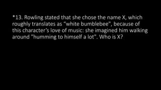 *13. Rowling stated that she chose the name X, which
roughly translates as “white bumblebee", because of
this character’s love of music: she imagined him walking
around "humming to himself a lot". Who is X?
 