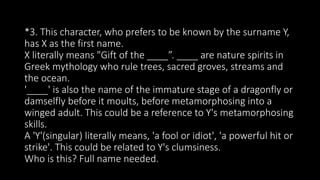 *3. This character, who prefers to be known by the surname Y,
has X as the first name.
X literally means "Gift of the ____”. ____ are nature spirits in
Greek mythology who rule trees, sacred groves, streams and
the ocean.
'____' is also the name of the immature stage of a dragonfly or
damselfly before it moults, before metamorphosing into a
winged adult. This could be a reference to Y's metamorphosing
skills.
A 'Y'(singular) literally means, 'a fool or idiot', 'a powerful hit or
strike'. This could be related to Y's clumsiness.
Who is this? Full name needed.
 