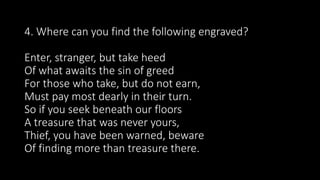 4. Where can you find the following engraved?
Enter, stranger, but take heed
Of what awaits the sin of greed
For those who take, but do not earn,
Must pay most dearly in their turn.
So if you seek beneath our floors
A treasure that was never yours,
Thief, you have been warned, beware
Of finding more than treasure there.
 