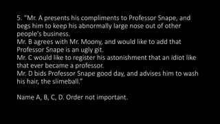 5. “Mr. A presents his compliments to Professor Snape, and
begs him to keep his abnormally large nose out of other
people's business.
Mr. B agrees with Mr. Moony, and would like to add that
Professor Snape is an ugly git.
Mr. C would like to register his astonishment that an idiot like
that ever became a professor.
Mr. D bids Professor Snape good day, and advises him to wash
his hair, the slimeball.”
Name A, B, C, D. Order not important.
 