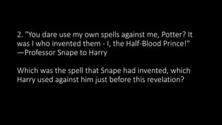 2. "You dare use my own spells against me, Potter? It
was I who invented them - I, the Half-Blood Prince!"
—Professor Snape to Harry
Which was the spell that Snape had invented, which
Harry used against him just before this revelation?
 