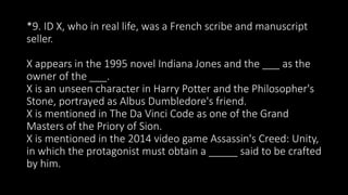 *9. ID X, who in real life, was a French scribe and manuscript
seller.
X appears in the 1995 novel Indiana Jones and the ___ as the
owner of the ___.
X is an unseen character in Harry Potter and the Philosopher's
Stone, portrayed as Albus Dumbledore's friend.
X is mentioned in The Da Vinci Code as one of the Grand
Masters of the Priory of Sion.
X is mentioned in the 2014 video game Assassin's Creed: Unity,
in which the protagonist must obtain a _____ said to be crafted
by him.
 