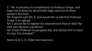 5. “Mr. A presents his compliments to Professor Snape, and
begs him to keep his abnormally large nose out of other
people's business.
Mr. B agrees with Mr. A, and would like to add that Professor
Snape is an ugly git.
Mr. C would like to register his astonishment that an idiot like
that ever became a professor.
Mr. D bids Professor Snape good day, and advises him to wash
his hair, the slimeball.”
Name A, B, C, D. Order not important.
 