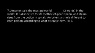 7. Amortentia is the most powerful ___ ___ (2 words) in the
world. It is distinctive for its mother-of-pearl sheen, and steam
rises from the potion in spirals. Amortentia smells different to
each person, according to what attracts them. FITB.
 