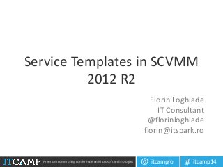 Premium community conference on Microsoft technologies itcampro@ itcamp14#
Service Templates in SCVMM
2012 R2
Florin Loghiade
IT Consultant
@florinloghiade
florin@itspark.ro
 