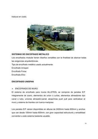 traduce en costo.
SISTEMAS DE ENCOFRADO METALICO
Los encofrados modular tienen diseños versátiles con la finalidad de abarcar todas
las exigencias arquitectónicas.
Tipo de encofrado metálico usado actualmente:
Encofrado Unispan
Encofrado Forsa
Encofrado Efco
ENCOFRADO UNISPAN
 ENCOFRADO DE MURO
El sistema de encofrado para muros ALLSTEEL se compone de paneles E/F
integramente de acero, elementos de union o cuñas, elementos alineadores tipo
canal o tubo, uniones alineador-panel, alzaprimas push pull para verticalizar el
muro y sistema de tirantes con tuerca mariposa.
Los paneles E/F vienen disponibles en alturas de 2400mm hasta 600mm y anchos
que van desde 100mm hasta 600mm, con gran capacidad estructural y versatilidad
convierten a este sistema bastante usuable.
16
 
