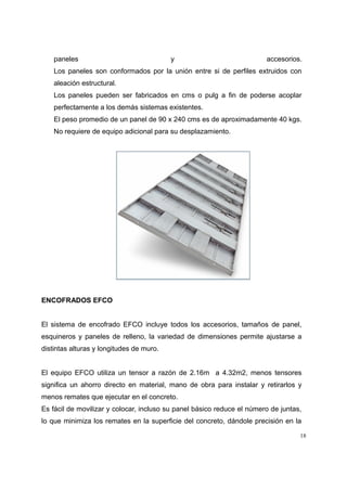 paneles y accesorios.
Los paneles son conformados por la unión entre si de perfiles extruidos con
aleación estructural.
Los paneles pueden ser fabricados en cms o pulg a fin de poderse acoplar
perfectamente a los demás sistemas existentes.
El peso promedio de un panel de 90 x 240 cms es de aproximadamente 40 kgs.
No requiere de equipo adicional para su desplazamiento.
ENCOFRADOS EFCO
El sistema de encofrado EFCO incluye todos los accesorios, tamaños de panel,
esquineros y paneles de relleno, la variedad de dimensiones permite ajustarse a
distintas alturas y longitudes de muro.
El equipo EFCO utiliza un tensor a razón de 2.16m a 4.32m2, menos tensores
significa un ahorro directo en material, mano de obra para instalar y retirarlos y
menos remates que ejecutar en el concreto.
Es fácil de movilizar y colocar, incluso su panel básico reduce el número de juntas,
lo que minimiza los remates en la superficie del concreto, dándole precisión en la
18
 