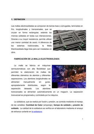 1. DEFINICION
Las mallas electrosoldadas se componen de barras lisas o corrugadas, laminadas en
frío, longitudinales y transversales, que se
cruzan en forma rectangular, estando las
mismas soldadas en todas sus intersecciones.
Gracias a su mayor resistencia, permite utilizar
una menor cantidad de acero. A diferencia de
los sistemas tradicionales, la Malla
Electrosoldada llega lista para ser instaladas en
obra.
FABRICACIÓN DE LA MALLA ELECTROSOLDADA
La malla se fabrica en máquinas
semiautomáticas con alta flexibilidad que
permiten la elaboración de mallas de
diferentes diámetros de alambre y diferentes
separaciones. Los alambres longitudinales se
alimentan manualmente en guías,
apropiadamente distribuidas, según la
separación deseada. Los alambres
transversales se alimentan automáticamente en un magazín. La separación
transversal es programada y controlada por la máquina.
La soldadura, que se realiza por fusión y presión, se controla mediante el manejo
de las variables: Cantidad de Calor (amperaje), tiempo de soldado y presión de
soldado. La calidad de la soldadura se verifica en el laboratorio mediante el ensayo
de esfuerzo cortante en la soldadura.
3
 