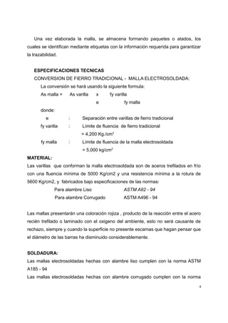 Una vez elaborada la malla, se almacena formando paquetes o atados, los
cuales se identifican mediante etiquetas con la información requerida para garantizar
la trazabilidad.
ESPECIFICACIONES TECNICAS
CONVERSION DE FIERRO TRADICIONAL - MALLA ELECTROSOLDADA:
La conversión se hará usando la siguiente formula:
As malla = As varilla x fy varilla
e fy malla
donde:
e : Separación entre varillas de fierro tradicional
fy varilla : Límite de fluencia de fierro tradicional
= 4,200 Kg./cm2
fy malla : Límite de fluencia de la malla electrosoldada
= 5,000 kg/cm2
MATERIAL:
Las varillas que conforman la malla electrosoldada son de aceros trefilados en frío
con una fluencia mínima de 5000 Kg/cm2 y una resistencia mínima a la rotura de
5600 Kg/cm2, y fabricados bajo especificaciones de las normas:
Para alambre Liso ASTM A82 - 94
Para alambre Corrugado ASTM A496 - 94
Las mallas presentarán una coloración rojiza , producto de la reacción entre el acero
recién trefilado o laminado con el oxigeno del ambiente, esto no será causante de
rechazo, siempre y cuando la superficie no presente escamas que hagan pensar que
el diámetro de las barras ha disminuido considerablemente.
SOLDADURA:
Las mallas electrosoldadas hechas con alambre liso cumplen con la norma ASTM
A185 - 94
Las mallas electrosoldadas hechas con alambre corrugado cumplen con la norma
4
 
