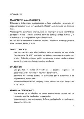 ASTM 497 – 86
TRANSPORTE Y ALMACENAMIENTO:
El transporte de las mallas electrosoldadas se hace en planchas , amarradas en
paquetes las cuales tienen su respectiva identificación para diferenciar los diferentes
tipos .
Al descargar las planchas se tendrá cuidado de no arrojarlo al suelo ordenándolos
por tipos de mallas , colocar un letrero donde se identifique el tipo de malla y el
número que se le ha asignado en el plano de colocación.
En caso de que el terreno de la obra sea pequeño , ordenar las mallas apoyándolos
sobre caballetes, cercos, o muros.
CORTE Y DOBLADO:
Las planchas de mallas electrosoldadas deberán cortarse con una cizalla
(recomendable 24” ó 36”) y se harán los dobleces que requieran en taller o en
el sitio. Todos los dobleces podrán efectuarse de acuerdo con las prácticas
standard, empleando métodos mecánicos aprobados.
COLOCACION:
Las planchas de mallas electrosoldadas se colocarán respetando las
posiciones y cortes indicados en los planos de colocación.
Solamente los cambios pueden ser autorizados por la supervisión o los
requerimientos de obra en si.
Todo cambio será aceptado siempre y cuando permita una rápida ó mejora en
la colocación.
AMARRES Y ESPACIADORES:
Los amarres de las planchas de mallas electrosoldadas deberán ser los
necesarios para fijar las planchas en su posición.
Los espaciadores estarán dispuestos de forma que la plancha se mantenga en
su posición horizontal.
5
 