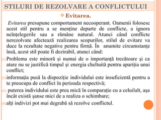 STILURI DE REZOLVARE A CONFLICTULUI
                                  Evitarea.
     Evitarea presupune comportament necooperant. Oamenii folosesc
    acest stil pentru a se menţine departe de conflicte, a ignora
    neînţelegerile sau a rămâne natural. Atunci când conflicte
    nerezolvate afectează realizarea scopurilor, stilul de evitare va
    duce la rezultate negative pentru firmă. În anumite circumstanţe
    însă, acest stil poate fi dezirabil, atunci când:
(1) Problema este minoră şi numai de o importanţă trecătoare şi ca
    atare nu se justifică timpul şi energia cheltuită pentru apariţia unui
    conflict;
(2) informaţia pusă la dispoziţie individului este insuficientă pentru a
    te preocupa de conflict în perioada respectivă;
(3) puterea individului este prea mică în comparaţie cu a celuilalt, aşa
    încât există şanse mici de a realiza o schimbare;
(4) alţi indivizi pot mai degrabă să rezolve conflictul.
 