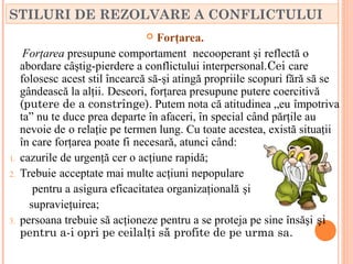 STILURI DE REZOLVARE A CONFLICTULUI
                                   Forţarea.
      Forţarea presupune comportament necooperant şi reflectă o
     abordare câştig-pierdere a conflictului interpersonal.Cei care
     folosesc acest stil încearcă să-şi atingă propriile scopuri fără să se
     gândească la alţii. Deseori, forţarea presupune putere coercitivă
     (putere de a constrînge). Putem nota că atitudinea „eu împotriva
     ta” nu te duce prea departe în afaceri, în special când părţile au
     nevoie de o relaţie pe termen lung. Cu toate acestea, există situaţii
     în care forţarea poate fi necesară, atunci când:
1.   cazurile de urgenţă cer o acţiune rapidă;
2.   Trebuie acceptate mai multe acţiuni nepopulare
        pentru a asigura eficacitatea organizaţională şi
       supravieţuirea;
3.   persoana trebuie să acţioneze pentru a se proteja pe sine însăşi şi
     pentru a-i opri pe ceilalţi să profite de pe urma sa.
 
