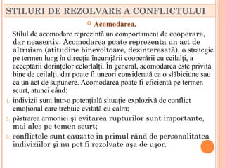 STILURI DE REZOLVARE A CONFLICTULUI
                               Acomodarea.
   Stilul de acomodare reprezintă un comportament de cooperare,
   dar neasertiv. Acomodarea poate reprezenta un act de
   altruism (atitudine binevoitoare, dezinteresată), o strategie
   pe termen lung în direcţia încurajării cooperării cu ceilalţi, a
   acceptării dorinţelor celorlalţi. În general, acomodarea este privită
   bine de ceilalţi, dar poate fi uneori considerată ca o slăbiciune sau
   ca un act de supunere. Acomodarea poate fi eficientă pe termen
   scurt, atunci când:
1. indivizii sunt într-o potenţială situaţie explozivă de conflict
   emoţional care trebuie evitată cu calm;
2. păstrarea armoniei şi evitarea rupturilor sunt importante,
   mai ales pe temen scurt;
3. conflictele sunt cauzate în primul rând de personalitatea
   indiviziilor şi nu pot fi rezolvate aşa de uşor.
 