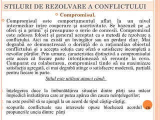 STILURI DE REZOLVARE A CONFLICTULUI
                                 Compromisul.
    Compromisul este comportamentul aflat la un nivel
     intermediar între cooperare şi asertivitate. Se bazează pe „a
     oferi şi a primi” şi presupune o serie de concesii. Compromisul
     este adesea folosit şi general acceptat ca o metodă de rezolvare a
     conflictului. Aici nu există un învingător sau un perdant clar. Mai
     degrabă se demonstrează o dorinţă de a raţionaliza obiectul
     conflictului şi a accepta soluţia care oferă o satisfacere incompletă a
     nevoilor părţilor. Prin urmare, caracteristica distinctivă a compromisului
     este aceea că fiecare parte intenţionează să renunţe la ceva.
     Comparat cu colaborarea, compromisul tinde să nu maximizeze
     satisfacţia agregată, ci mai degrabă atinge o satisfacere moderată, parţială
     pentru fiecare în parte.
                          Stilul este utilizat atunci când:

1.   înţelegerea duce la îmbunătăţirea situaţiei dintre părţi sau măcar
     împiedică înrăutăţirea care ar putea apărea din cauza neînţelegerilor;
2.   nu este posibil să se ajungă la un acord de tipul câştig-câştig;
3.   scopurile conflictuale sau interesele opuse blochează acordul cu
     propunerile uneia dintre părţi
 