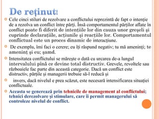    Cele cinci stiluri de rezolvare a conflictului reprezintă de fapt o intenţie
    de a rezolva un conflict între părţi. Însă comportamentul părţilor aflate în
    conflict poate fi diferit de intenţiile lor din cauza unor greşeli şi
    cuprinde declaraţiile, acţiunile şi reacţiile lor. Comportamentul
    conflictual este un proces dinamic de interacţiune.
    De exemplu, îmi faci o cerere; eu îţi răspund negativ; tu mă ameninţi; te
    ameninţ şi eu; şamd.
   Intensitatea conflictului se măreşte o dată cu urcarea de-a lungul
    intervalului pînă ce devine total distructiv. Grevele, revoltele sau
    războaiele fac parte din această categorie. Dacă un conflict este
    distructiv, părţile şi managerii trebuie să-l reducă şi
     invers, dacă nivelul e prea scăzut, este necesară intensificarea situaţiei
    conflictuale.
   Aceasta se generează prin tehnicile de management al conflictului;
    tehnici derezolvare şi stimulare, care îi permit managerului să
    controleze nivelul de conflict.
 