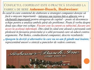 În cazul în care comitetul de elaborare a strategiei companiei doreşte să
   facă o mişcare importantă – intrarea sau ieşirea într-o afacere sau o
   cheltuială importantă pentru atragerea de capital – poate să desemneze
   echipe pentru a analiza ambele părţi ale problemei. Poate fi vorba despre
   două sau chiar trei echipe. Fiecare este la curent cu subiectul, fiecare are
   acces la aceleaşi informaţii. Din când în când este aleasă o persoană care
   pledează în favoarea proiectului şi o altă persoană care să aducă contra-
   argumente. Pat Stokes, conducătorul companiei, descrie rezultatele:
 „Ajungem la decizii şi alternative la care nu ne-am fi gândit mai înainte,”
   reprezentând uneori o sinteză a punctelor de vedere contrare.
 