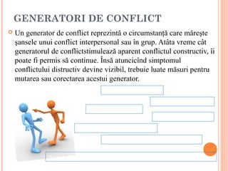 GENERATORI DE CONFLICT
   Un generator de conflict reprezintă o circumstanţă care măreşte
    şansele unui conflict interpersonal sau în grup. Atâta vreme cât
    generatorul de conflictstimulează aparent conflictul constructiv, îi
    poate fi permis să continue. Însă atuncicînd simptomul
    conflictului distructiv devine vizibil, trebuie luate măsuri pentru
    mutarea sau corectarea acestui generator.
                                     Diferenţieri de statut.

                                                         Întreruperea comunicării.
                              Presiunea timpului.
                                                          Crize de personalitate

                          Legislaţia ambiguă sau suprapusă.

                                     Competiţia pentru resursele limitate.


               Standarde nerezonabile, reguli, situaţii politice sau proceduri.
 