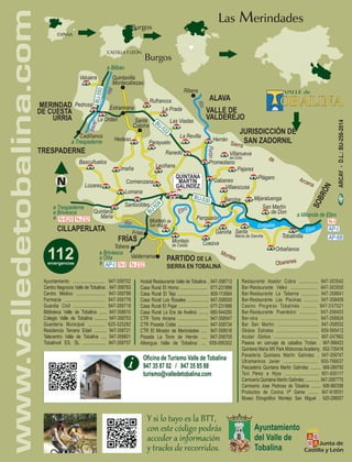 ESPAÑA
CASTILLA Y LEÓN
Burgos
Burgos
Las Merindades
ARCAY-D.L.:BU-256-2014
www.valledetobalina.com
Hostal Restaurante Valle de Tobalina .. 947-358713
Casa Rural El Horno ........................ 677-231998
Casa Rural El Tejo ............................ 605-113064
Casa Rural Los Rosales ................... 947-358500
Casa Rural El Pajar ........................... 677-231998
Casa Rural La Era de Avelino ......... 680-544290
CTR Torre Arcena ........................... 947-358547
CTR Posada Colás ............................ 947-358734
CTR El Mirador de Merindades ..... 947-358518
Posada La Torre de Herrán ..... 947-358705
Albergue Valle de Tobalina: .... 659-095302
Centro Negocios Valle de Tobalina: . 947-358783
Centro Médico ......................... 947-358788
Farmacia ................................. 947-358776
Guardia Civil .......................... 947-358718
Biblioteca Valle de Tobalina ....... 947-358010
Colegio Valle de Tobalina ........... 947-358753
Guardería Municipal .............. 625-325282
Residencia Tercera Edad ........... 947-358721
Telecentro Valle de Tobalina ..... 947-358601
Tobalinoil ES, SL ................... 947-358757
Ayuntamiento ........................... 947-358702 Restaurante Asador Cobra ............... 947-303542
Bar-Restaurante Vélez ..................... 947-303500
Bar-Restaurante La Taberna ............. 947-358641
Bar-Restaurante Las Piscinas ........... 947-358409
Casino Progreso Tobalinés .......... 947-357021
Bar-Restaurante Puentebro .............. 947-358403
Bar-cina ............................................. 947-358924
Bar San Martín: ................................. 947-358552
Globos Estratos .................................. 659-565412
Azulair Globos ..................................... 687-247962
Paseos en carruaje de caballos Trotian . 947-566423
Quintana María MX Park Motocross Academy . 652-735418
Panadería Quintana Martín Galíndez . 947-358747
Ultramarinos Javier ............................ 600-766637
Pescadería Quintana Martín Galíndez .......... 669-289750
Toni Pérez e Hijos ............................ 651-935117
Carnicería Quintana Martín Galíndez .............. 947-3587775
Carnicería Jose Pedrosa de Tobalina ......... 606-960358
Productos de Cocina Vª Gama ......... 947-618051
Museo Etnográfico Montejo San Miguel . 620-298557
Oficina de Turismo Valle de Tobalina
947 35 87 02 / 947 35 85 88
turismo@valledetobalina.com
Y si lo tuyo es la BTT,
con este código podrás
acceder a información
y tracks de recorridos.
MERINDAD
DE CUESTA
URRIA
a Trespaderne
a Miranda de Ebro
a Trespaderne
a Briviesca
a
a Briviesca
a Oña
a
a Bilbao
ALAVA
CILLAPERLATA
FRÍAS
VALLE DE
VALDEREJO
PARTIDO DE LA
SIERRA EN TOBALINA
JURISDICCIÓN DE
SAN ZADORNIL
ÓN
SOBR
Quintana
María
Bascuñuelos
La Orden
Cadiñanos
Rufrancos
La Prada
Las Viadas
Herrán
Ribera
Ranedo
Parayuelo
Cormenzana
Leciñana
Promediano
Gabanes
Barcina
Pajares
Villanueva
del Grillo
Plágaro
Villaescusa
Mijaraluenga
San Martín
de Don
Tobalinilla
Orbañanos
Cuezva
Garoña
Pangusión
Montejo
de Cebas
Montejo de
San Miguel
Santocildes
Frías
Tobera
Valderrama
Lomana
Imaña
Hedeso
Santa
Coloma
Extramiana
Lozares
La Revilla
Pedrosa
Valujera Quintanilla
Montecabezas
Santa
María de Garoña
TRESPADERNE
rSi re a
de
neArc
a
M
snteo
r eO a nb e s
mE la sb eíR o
obE r
bE ro
íRo
uPrón
erJea
Río
N-232
N-232
AP-I
AP-I
AP-68
N-629
N-I
N-I
 