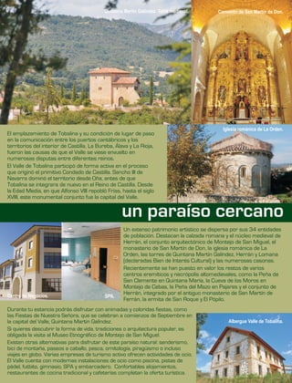 El emplazamiento de Tobalina
en la comunicación entre los puertos cantábricos y los
territorios del interior de Castilla, La Bureba, Álava y La Rioja,
fueron las causas de que el Valle se viese envuelto en
numerosas disputas entre diferentes reinos.
El Valle de Tobalina participó de forma activa en el proceso
que originó el primitivo Condado de Castilla. Sancho III de
Navarra dominó el territorio desde Oña, antes de que
Tobalina se integrara de nuevo en el Reino de Castilla. Desde
la Edad Media, en que Alfonso VIII repobló Frías, hasta el siglo
XVIII, este monumental conjunto fue la capital del Valle.
y su condición de lugar de paso
Durante tu estancia podrás disfrutar con animadas y coloridas fiestas, como
las Fiestas de Nuestra Señora, que se celebran a comienzos de Septiembre en
la capital del Valle, Quintana Martín Galíndez.
Si quieres descubrir la forma de vida, tradiciones o arquitectura popular, es
obligada la visita al Museo Etnográfico de Montejo de San Miguel.
Existen otras alternativas para disfrutar de este paraíso natural: senderismo,
bici de montaña, paseos a caballo, pesca, ornitología, piragüismo o incluso
viajes en globo. Varias empresas de turismo activo ofrecen actividades de ocio.
El Valle cuenta con modernas instalaciones de ocio como piscina, pistas de
pádel, futbito, gimnasio, SPA y embarcadero. Confortables alojamientos,
restaurantes de cocina tradicional y cafeterías completan la oferta turística.
Un extenso patrimonio artístico se dispersa por sus 34 entidades
de población. Destacan la calzada romana y el núcleo medieval de
Herrán, el conjunto arquitectónico de Montejo de San Miguel, el
monasterio de San Martín de Don, la iglesia románica de La
Orden, las torres de Quintana Martín Galíndez, Herrán y Lomana
(declaradas Bien de Interés Cultural) y las numerosas casonas.
Recientemente se han puesto en valor los restos de varios
centros eremíticos y necrópolis altomedievales, como la Peña de
San Clemente en Quintana María, la Cueva de los Moros en
Montejo de Cebas, la Peña del Mazo en Pajares y el conjunto de
Herrán, integrado por el antiguo monasterio de San Martín de
Ferrán, la ermita de San Roque y El Pópilo.
Quintana Martín Galíndez. Torre medieval.
Iglesia románica de La Orden.
Albergue Valle de Tobalina.
Convento de San Martín de Don.
Centro de Negocios. SPA.
un paraíso cercano
 