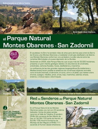 En el Parque Natural de los Montes
Obarenes existe una red con 23 senderos
balizados. Varias de estas sendas
recorren el Valle de Tobalina. El sendero
PR-BU 94 comienza de San Martín de
Don; el SLC-BU 103 parte de Herrán; el
SLC-BU 109 recorre el entorno de
Montejo de San Miguel; el PR-BU 111
asciende al Humión desde Orbañanos.
El caudaloso río Ebro ha tardado miles de años para abrirse paso entre la Sierra
de Árcena y los Montes Obarenes y modeladar el abrupto desfiladero de Sobrón.
Los Montes Obarenes conforman una verdadera muralla natural entre las
norteñas Merindades y la suave depresión de La Bureba.
Declarado en 2005, este Parque Natural, que ocupa más de 33.000 hectáreas,
presenta un gran interés geológico debido a la abundancia de sinclinales,
anticlinales, cañones fluviales, hoces, desfiladeros y meandros.
La confluencia de las dos grandes regiones biogeográficas (Eurosiberiana y
Mediterránea) hacen posible la existencia de numerosas especies animales
como el buitre leonado, el alimoche, el corzo, zorro o el jabalí, que habitan entre
encinas, quejigos, rebollos, pinos, arces, bojs, madroños, sabinas, brezos,
enebros, o incluso tejos o alcornoques.
Red de Senderos del Parque Natural
Montes Obarenes - San Zadornil
CASA DEL PARQUE
MONTES OBARENES -
SAN ZADORNIL
Huerta del Monasterio.
Oña.
947 56 79 71
Monte Humión desde Orbañanos.
Orbañanos.
Desfiladero del Purón.
Herrán.
Panorámica del Valle de Tobalina. Al fondo el Humión.
Buitres leonados en el Valle de Tobalina.
el Parque Natural
Montes Obarenes - San Zadornil
 