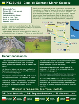 CONTINUIDAD
DE SENDERO
CAMBIO DE
DIRECCIÓN
DIRECCIÓN
EQUIVOCADA
COINCIDENCIA
DE SENDERO
CONTINUIDAD
DE SENDERO
CAMBIO DE
DIRECCIÓN
DIRECCIÓN
EQUIVOCADA
- Ten cuidado con el fuego, es el principal enemigo de
nuestros bosques. No enciendas fuego; es preferible
traer la comida preparada. Evita fumar por el peligro que
supone.
- No abandones tu basura. La guardas en una bolsa y la
depositas en el contendor más cercano. Además estás
en un espacio natural protegido.
- Circula por los caminos marcados. Mira dónde pisas. Si
eres silencioso descubrirás a los habitantes del bosque.
- Infórmate de la previsión meteorológica antes de partir.
Lleva un móvil, calzado y ropa adecuada. Si no localizas
las marcas de continuidad, regresa por el mismo
itinerario.
- Ten precaución!, el camino discurre por montes de utilidad
pública y varios cotos de caza. Infórmate, y si están cazando
regresa al punto de inicio. No te la juegues!
- En algunos montes puede haber ganado pastando. Sé
respetuoso y no molestes. En los caminos deja todo como
estaba; cierra verjas y pasos.
- Los senderos son practicables todo el año. Recomendamos
precaución en temporada de caza, con nieve y con niebla.
- El sendero PR-BU 111 Sendero del Humión tiene una gran
pendiente y no se encuentra totalmente balizado. Es el propio
senderista el que, en función de los datos que aparecen en
cada panel, ha de valorar el esfuerzo personal y el riesgo del
recorrido.
Respeta la naturaleza; tú eres su invitado.
Recomendaciones:
GR - Gran Recorrido / PR - Pequeño Recorrido / SL - Sendero Local
PRC-BU 63 Canal de Quintana Martín Galíndez
Distancia: 8,7 km.
Tiempo: 2 h 15 min (aprox).
Dificultad: baja.
Tipo de recorrido: circular.
Punto de inicio: Frías.
Punto de llegada: Frías.
Desnivel: 65 m.
Rí b oo rE
nCa la
GR 99
Necrópolis
Peña San Clemente
Santocildes
Quintana Martín Galíndez
Frías
GR 1006
PRC-BU 63
GR 85
GR 85
Quintana María
GR 99
Desde la ciudad medieval de Frías comenzamos este paseo que
nos adentra en el Valle de Tobalina. Compartimos algunos tramos
del recorrido con el GR-85 y GR-1006. Cruzamos el río Ebro por
su puente medieval. Desde la otra parte de la carretera principal
tomamos una pista hasta llegar al Canal de Quintana Martín
Galíndez. Continuamos el recorrido junto a este canal antes de
ascender a Quintana María entre pinos y campos cerealistas.
La visita a la cercana necrópolis de Peña San Clemente es
obligada. Desde esta peña podremos disfrutar de una de las
mejores vistas del valle de Tobalina.
Desde Quintana María nos dirigimos a Santocildes por un
ancho camino antes de regresar a Frías por el recorrido inicial.
Buitre
leonado.Peña San Clemente. Tramo del recorrido.
 