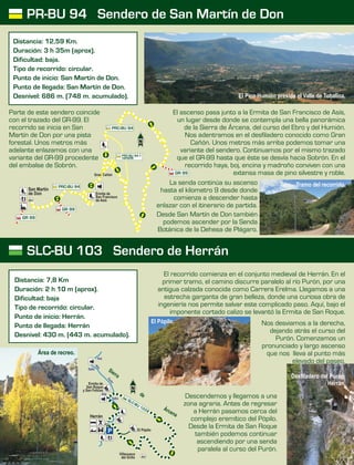 El recorrido comienza en el conjunto medieval de Herrán. En el
primer tramo, el camino discurre paralelo al río Purón, por una
antigua calzada conocida como Carrera Erelma. Llegamos a una
estrecha garganta de gran belleza, donde una curiosa obra de
ingeniería nos permite salvar este complicado paso. Aquí, bajo el
imponente cortado calizo se levantó la Ermita de San Roque.
Nos desviamos a la derecha,
dejando atrás el curso del
Purón. Comenzamos un
pronunciado y largo ascenso
que nos lleva al punto más
elevado del paseo.
Descendemos y llegamos a una
zona agraria. Antes de regresar
a Herrán pasamos cerca del
complejo eremítico del Pópilo.
Desde la Ermita de San Roque
también podemos continuar
ascendiendo por una senda
paralela al curso del Purón.
El ascenso pasa junto a la Ermita de San Francisco de Asís,
un lugar desde donde se contempla una bella panorámica
de la Sierra de Árcena, del curso del Ebro y del Humión.
Nos adentramos en el desfiladero conocido como Gran
Cañón. Unos metros más arriba podemos tomar una
variante del sendero. Continuamos por el mismo trazado
que el GR-99 hasta que éste se desvía hacia Sobrón. En el
recorrido haya, boj, encina y madroño conviven con una
extensa masa de pino silvestre y roble.
La senda continúa su ascenso
hasta el kilometro 9 desde donde
comienza a descender hasta
enlazar con el itinerario de partida.
Desde San Martín de Don también
podemos ascender por la Senda
Botánica de la Dehesa de Plágaro.
Parte de este sendero coincide
con el trazado del GR-99. El
recorrido se inicia en San
Martín de Don por una pista
forestal. Unos metros más
adelante enlazamos con una
variante del GR-99 procedente
del embalse de Sobrón.
PR-BU 94 Sendero de San Martín de Don
SLC-BU 103 Sendero de Herrán
Distancia: 12,59 Km.
Duración: 3 h 35m (aprox).
Dificultad: baja.
Tipo de recorrido: circular.
Punto de inicio: San Martín de Don.
Punto de llegada: San Martín de Don.
Desnivel: 686 m. (748 m. acumulado).
Distancia: 7,8 Km
Duración: 2 h 10 m (aprox).
Dificultad: baja
Tipo de recorrido: circular.
Punto de inicio: Herrán.
Punto de llegada: Herrán
Desnivel: 430 m. (443 m. acumulado).
El Pópilo.
Herrán
Ermita de
San Roque
y San Felices
El Pópilo
Villanueva
del Grillo
0
SLC-BU 1
3
P
r
S eri
a
de
rÁ
ena
c
R
oí
uórn
P
Salto
Hoz
Hoz
Salto
San Martín
de Don
PRC-BU 94
PRC-BU 94
GR 99
GR 99
GR 99Gran Cañón
Ermita de
San Francisco
de Asís
PRC-BU 94.1
variante
Desfiladero del Purón.
Herrán.
El Pico Humión preside el Valle de Tobalina.
Tramo del recorrido.
Área de recreo.
 