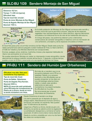 PR-BU 111 Sendero del Humión (por Orbañanos)
SLC-BU 109 Sendero Montejo de San Miguel
Se trata de un sendero que no se
encuentra balizado como PR en su
totalidad. Debido a su excesivo
desnivel y a las dificultades que se
pueden presentar en los días con
una climatología adversa (nieve,
niebla o nubes), este sendero
solamente es apto para
montañeros muy experimentados.
Su dificultad es muy alta.
Se recomienda leer el panel
informativo de Orbañanos.
Llegamos a Piedra La Arena, donde se gira a la
derecha y la senda se adentra entre la vegetación.
La señalización desaparece y comienza la fuerte
ascensión. El último tramo tiene menos desnivel.
Desde la cumbre, presidida por una cruz de hierro,
las vistas son excepcionales.
Desde Orbañanos el sendero se dirige
a la sierra pasando por el depósito de agua y
antigua tejera. Abandonamos el ancho camino y
tomamos una senda a la izquierda. Nos quedan
casi 10 kilómetros de ascenso.
En la bella población de Montejo de San Miguel comienza este sencillo y
ameno recorrido que te permitirá conocer, además de las especies
vegetales más representativas de la ribera del Ebro, algunos elementos
vinculados a la tradicional forma de vida de los habitantes del entorno.
A lo largo del paseo, nos podremos detener junto a elementos
constructivos de carácter etnográfico e histórico como la recreación de
una carbonera, una tejera y otros espacios vinculados al viñedo.
El recorrido pasa junto a la ermita románica de San Miguel. Desde este punto las
vistas panorámicas sobre la pequeña ciudad medieval de Frías, la ribera del Ebro,
el Valle de Tobalina y los Montes Obarenes son excepcionales.
Encinas, quejigos, pinos, enebros, madroños, brezos y las especies habituales de
ribera nos acompañan en el recorrido.
No puedes abandonar Montejo sin visitar su interesante museo etnográfico, donde
descubrirás la antigua tradición vinícola del territorio. Y después, si tienes tiempo,
puedes cruzar el río Ebro y acercarte a la necrópolis de Montejo de Cebas.
Distancia: 4,2 km.
Tiempo: 1 h 20 min (aprox).
Dificultad: baja.
Tipo de recorrido: circular.
Punto de inicio: Montejo de San Miguel.
Punto de llegada: Montejo de San Miguel.
Desnivel: 154 m.
Ermita de
San Miguel
Tejera
Carbonera
Guardaviñas
Río
rEb o
Necrópolis
Montejo de Cebas
Desfiladero
Presa
Montejo
de Cebas
SLC-BU 109
Museo Etnográfico
Montejo de San Miguel
GR 99
Orbañanos
GR 99
Pico
Humión
1.434 m.
Portillo
Jarrilla
1.270 m.
La Risca
del Humión
El Hayal
de los Campos
Collado
Las Brojas
Piedra de La Arena
La Hoz
La Tejera, 640 m.
PR-BU 111
Dificultad: muy alta. Solo para
montañeros muy expertos.
Tipo de recorrido: lineal.
Punto de Salida: Orbañanos
Punto de Llegada: Pico Humión.
Desnivel: 834 m.
NOTA: El recorrido está señalizado
como PR hasta las inmediaciones de
Piedra de La Arena, donde se inicia
la senda montañera con hitos.
Ermita de San Miguel.Desfiladero del Ebro.
Bodega - Museo etnográfico.
El Humión desde Orbañanos.
Orbañanos.
Comienzo de la senda.
 