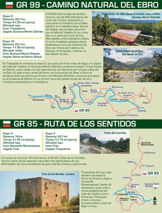 Procedente de Losa, este
sendero atraviesa la
Sierra de Árcena y llega a
Quintanilla
Montecabezas. Desde allí
desciende y pasa junto a
varias poblaciones del
Valle de Tobalina como
Rufrancos, Parayuelo,
Imaña, Lomana y
Quintana María, antes de
llegar a Frías.
A lo largo de cerca de 165 kliómetros, el GR 85 o Ruta de los Sentidos
recorre varios de los espacios naturales más significativos de Las
Merindades, así como localidades de gran interés artístico y patrimonial.
El GR-99 Camino Natural del Ebro
recorre mas de 930 kilómetros del
curso del río Ebro, enlazando su
nacimiento en Fontibre con el Delta
del Ebro en el Mediterráneo. De sus
42 etapas, dos de ellas discurren
por el Valle de Tobalina. En su curso
alto, a su paso por el sur de Las
Merindades, entre Cantabria y Álava,
el río ha modelado espectaculares
desfiladeros como los Cañones del
Ebro, los Tornos de Tudanca, los
Hocinos, la Horadada o Sobrón, en
San Martín de Don.
En Trespaderne comienza la etapa 9, que pasa por Frías antes de llegar a la capital
del Valle de Tobalina. En Quintana Martín Galíndez comienza la etapa 10 que finaliza
en Sobrón y que cuenta con dos alternati-vas que discurren por ambas orillas del
río Ebro. En este tramo, antes del límite con la provincia de Álava, el Ebro se
encajona entre las sierras de Árcena y los Montes Obarenes y amansa sus aguas
en el embal-se de Sobrón. En su ameno recorrido existen áreas de recreo y
miradores paisajísticos y ornitológicos.
Etapa: 4
Distancia: 18 km.
Tiempo: 3 h 35 min (aprox).
Dificultad: baja.
Inicio: Quintanilla Montecabezas.
Llegada: Frías.
Etapa: 5
Distancia: 22,7 km.
Tiempo: 5 h 15 min (aprox).
Dificultad: baja.
Inicio: Frías.
Llegada: Trespaderne.
GR 99 - CAMINO NATURAL DEL EBRO
GR 85 - RUTA DE LOS SENTIDOS
Etapa: 10
Distancia: 25,7 km.
Tiempo: 7 h 30 min (aprox).
Dificultad: media.
Inicio: Quintana Martín Galíndez.
Llegada: Baños de Sobrón (Álava).
Etapa: 9
Distancia: 20,7 km.
Tiempo: 4 h 55 min (aprox).
Dificultad: baja.
Inicio: Trespaderne.
Llegada: Quintana Martín Galíndez.
Panorámica del Valle desde el mirador sobre el Ebro.
Quintana Martín Galíndez.
Embarcadero en el Ebro.
San Martín de Don.
Torre de los Bonifaz. Lomana.
GR 99
Frías
Quintanaseca
bR o E o
í r
Río Ebro
Orbañanos
Barcina
del Barco
Mijaraluenga
San Martín de Don
Quintana Martín Galíndez
Santa María
de Garoña
Tobalinilla
Embarcadero
Mirador
Área descanso
Área descanso Área
descansoÁrea
descanso
Área
descanso
Área descanso
Mirador
Montejo de
San Miguel Pangusión
Cillaperlata
Frías
Tobera
Villanueva
de los Montes
GR 85
Río Ebro
Rufrancos
Parayuelo
Lomana
Imaña
Hedeso
Quintanilla
Montecabezas
Quintana
María
Quintana Martín
Galíndez
Tramo del recorrido.
 