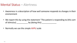 12 |
Mental Status – Alertness
• Awareness is a description of how well someone responds to changes in their
environment
• We report this by using the statement “The patient is responding to (this sort
of stimulus) __________ by (doing this) _____________
• Normally we use the simple AVPU scale
 