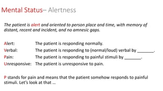 The patient is alert and oriented to person place and time, with memory of
distant, recent and incident, and no amnesic gaps.
Alert: The patient is responding normally.
Verbal: The patient is responding to (normal/loud) verbal by _______.
Pain: The patient is responding to painful stimuli by _______.
Unresponsive: The patient is unresponsive to pain.
P stands for pain and means that the patient somehow responds to painful
stimuli. Let’s look at that …
Mental Status– Alertness
 
