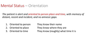 The patient is alert and oriented to person place and time, with memory of
distant, recent and incident, and no amnesic gaps.
1. Oriented to person They know their name
2. Oriented to place They know where they are
3. Oriented to time They know (roughly) what time it is
Mental Status – Orientation
 