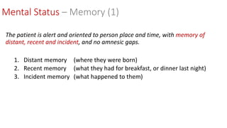 Mental Status – Memory (1)
The patient is alert and oriented to person place and time, with memory of
distant, recent and incident, and no amnesic gaps.
1. Distant memory (where they were born)
2. Recent memory (what they had for breakfast, or dinner last night)
3. Incident memory (what happened to them)
 