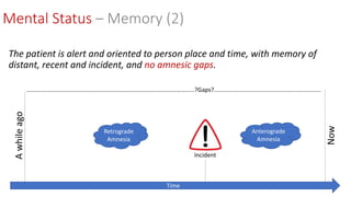 Mental Status – Memory (2)
The patient is alert and oriented to person place and time, with memory of
distant, recent and incident, and no amnesic gaps.
Awhileago
Now
Time
Incident
Retrograde
Amnesia
Anterograde
Amnesia
………………………………………………………………………………………………...?Gaps?.................................................................
 
