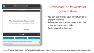 https://www.slideshare.net/MarcColbeck/marc-colbeck-the-neurological-assessment-for-paramedics
Download the PowerPoint
presentation
• You can use this for your own study or to
present to others
• References and speaker notes are in the
notes section to each slide
• Go to www.slideshare.net
 