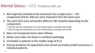 20 |
Mental Status – GCS: Problems with use
1. Not originally intended to be converted into a single score — the
components (E4,V5, M6) are more important than the total score
2. The same GCS score will predict different TBI mortality depending on the
components
• GCS of 4 with the components 1+1+2 (E+V+M) predicts a mortality rate of 48%
• GCS of 4 with the components 2+1+1 (E+V+M) predicts a mortality rate of 19%
3. Does not incorporate brain-stem reflexes
4. Motor score does not factor in unilateral pathology
5. Unreliable in patients in the middle range of 9-12
6. Grossly predictive for populations but cannot accurately predict outcomes in
individual patients.
 