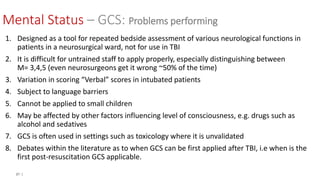 21 |
Mental Status – GCS: Problems performing
1. Designed as a tool for repeated bedside assessment of various neurological functions in
patients in a neurosurgical ward, not for use in TBI
2. It is difficult for untrained staff to apply properly, especially distinguishing between
M= 3,4,5 (even neurosurgeons get it wrong ~50% of the time)
3. Variation in scoring “Verbal” scores in intubated patients
4. Subject to language barriers
5. Cannot be applied to small children
6. May be affected by other factors influencing level of consciousness, e.g. drugs such as
alcohol and sedatives
7. GCS is often used in settings such as toxicology where it is unvalidated
8. Debates within the literature as to when GCS can be first applied after TBI, i.e when is the
first post-resuscitation GCS applicable.
 