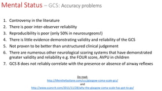 1. Controversy in the literature
2. There is poor inter-observer reliability
3. Reproducibility is poor (only 50% in neurosurgeons!)
4. There is little evidence demonstrating validity and reliability of the GCS
5. Not proven to be better than unstructured clinical judgement
6. There are numerous other neurological scoring systems that have demonstrated
greater validity and reliability e.g. the FOUR score, AVPU in children
7. GCS 8 does not reliably correlate with the presence or absence of airway reflexes
Do read:
http://lifeinthefastlane.com/ccc/glasgow-coma-scale-gcs/
and
http://www.scancrit.com/2011/11/28/why-the-glasgow-coma-scale-has-got-to-go/
Mental Status – GCS: Accuracy problems
 